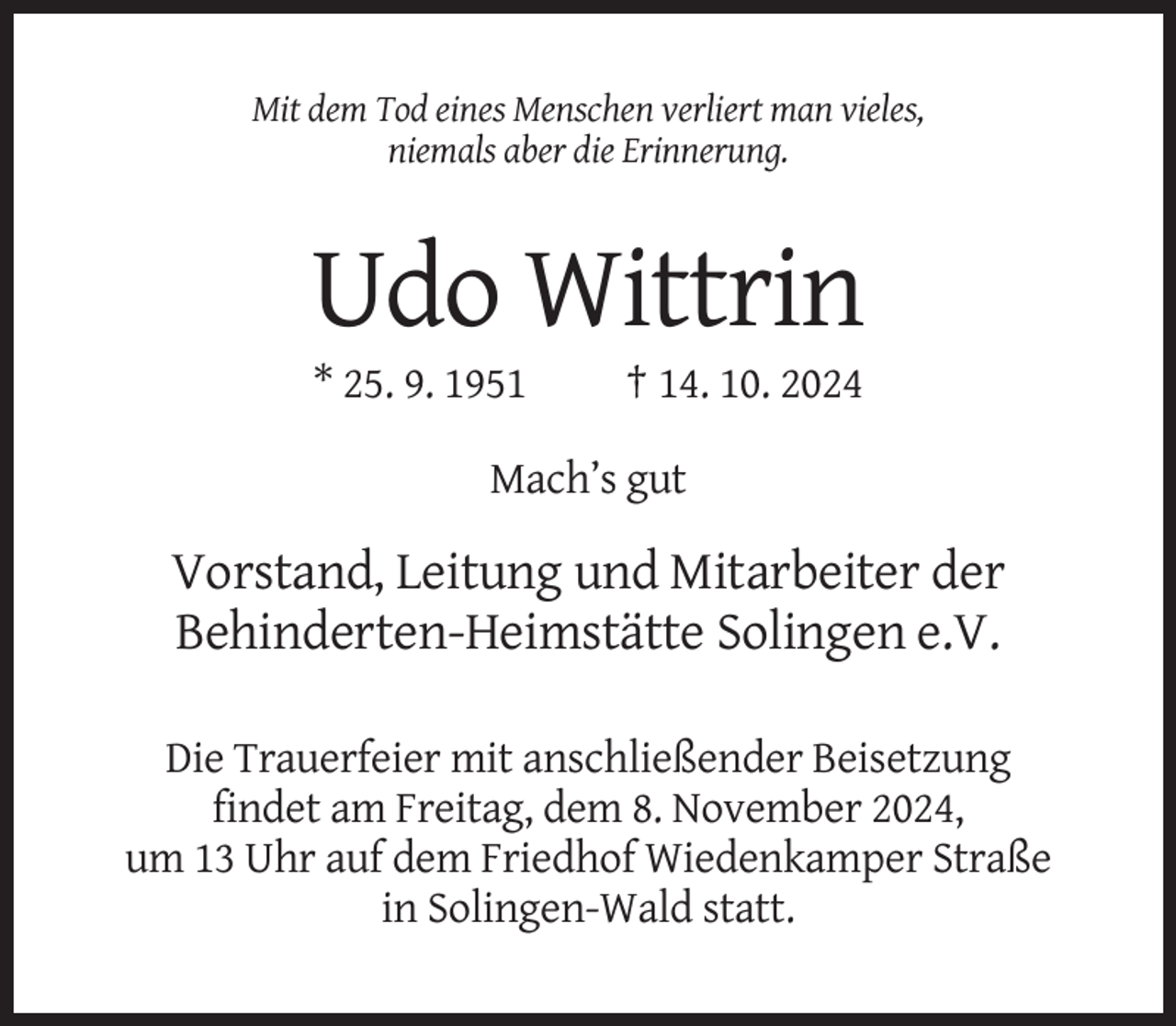 <p>Mit dem Tod eines Menschen verliert man vieles,<br />niemals aber die Erinnerung.</p><p>Udo Wittrin<br />* 25. 9. 1951</p><p>† 14. 10. 2024</p><p>Mach’s gut</p><p>Vorstand, Leitung und Mitarbeiter der<br />Behinderten-Heimstätte Solingen e.V.<br />Die Trauerfeier mit anschließender Beisetzung<br />findet am Freitag, dem 8. November 2024,<br />um 13 Uhr auf dem Friedhof Wiedenkamper Straße<br />in Solingen-Wald statt.</p>