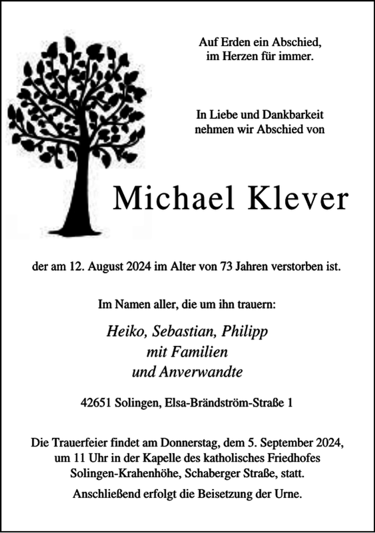<p>Auf Erden ein Abschied,<br />im Herzen für immer.</p><p>In Liebe und Dankbarkeit<br />nehmen wir Abschied von</p><p>Michael Klever<br />der am 12. August 2024 im Alter von 73 Jahren verstorben ist.<br />Im Namen aller, die um ihn trauern:</p><p>Heiko, Sebastian, Philipp<br />mit Familien<br />und Anverwandte<br />42651 Solingen, Elsa-Brändström-Straße 1<br />Die Trauerfeier findet am Donnerstag, dem 5. September 2024,<br />um 11 Uhr in der Kapelle des katholisches Friedhofes<br />Solingen-Krahenhöhe, Schaberger Straße, statt.<br />Anschließend erfolgt die Beisetzung der Urne.</p>