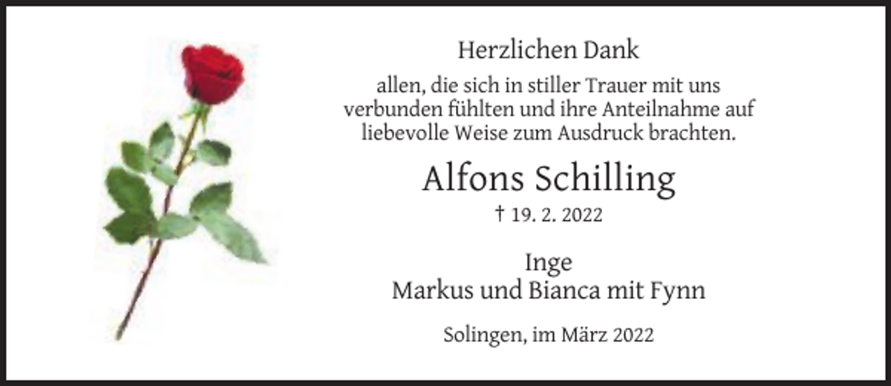 <p>Herzlichen Dank<br />allen, die sich in stiller Trauer mit uns<br />verbunden fühlten und ihre Anteilnahme auf<br />liebevolle Weise zum Ausdruck brachten.</p><p>Alfons Schilling<br />† 19. 2. 2022</p><p>Inge<br />Markus und Bianca mit Fynn<br />Solingen, im März 2022</p>