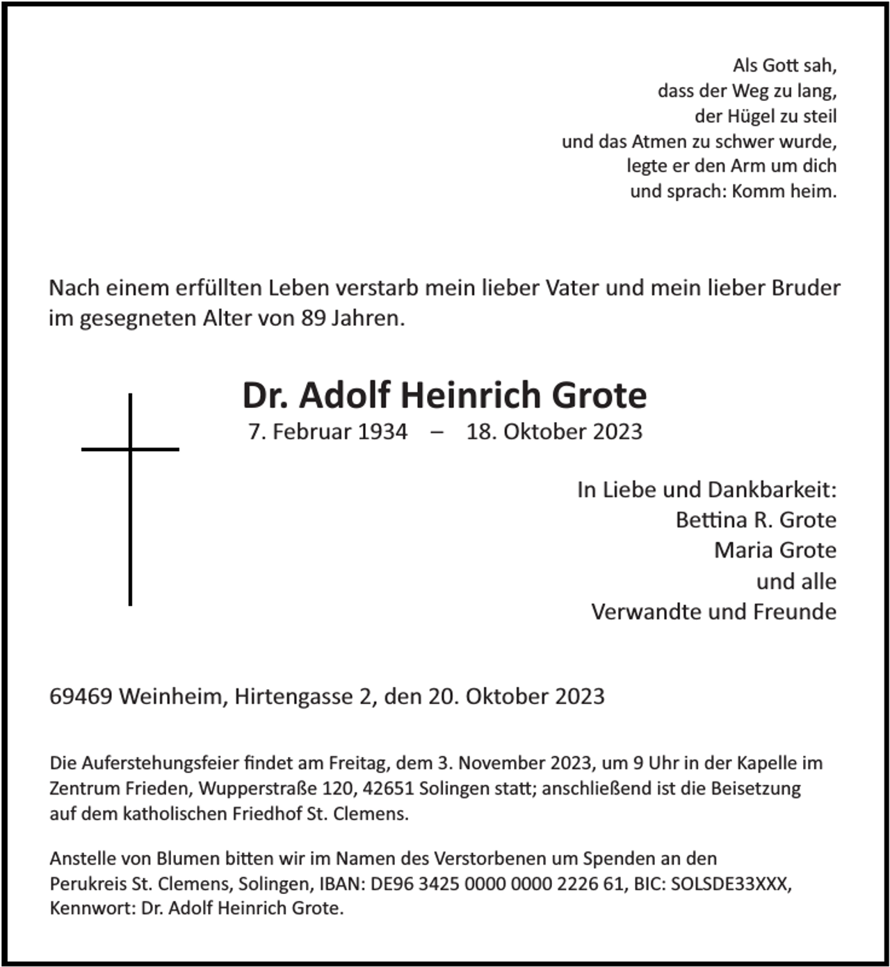 <p>Als Go sah,<br />dass der Weg zu lang,<br />der Hügel zu steil<br />und das Atmen zu schwer wurde,<br />legte er den Arm um dich<br />und sprach: Komm heim.</p><p>Nach einem erfüllten Leben verstarb mein lieber Vater und mein lieber Bruder<br />im gesegneten Alter von 89 Jahren.</p><p>Dr. Adolf Heinrich Grote<br />7. Februar 1934 – 18. Oktober 2023</p><p>In Liebe und Dankbarkeit:<br />Be na R. Grote<br />Maria Grote<br />und alle<br />Verwandte und Freunde<br />69469 Weinheim, Hirtengasse 2, den 20. Oktober 2023<br />Die Auferstehungsfeier ﬁndet am Freitag, dem 3. November 2023, um 9 Uhr in der Kapelle im<br />Zentrum Frieden, Wupperstraße 120, 42651 Solingen sta ; anschließend ist die Beisetzung<br />auf dem katholischen Friedhof St. Clemens.<br />Anstelle von Blumen bi en wir im Namen des Verstorbenen um Spenden an den<br />Perukreis St. Clemens, Solingen, IBAN: DE96 3425 2221, BIC: SOLSDE33XXX,<br />Kennwort: Dr. Adolf Heinrich Grote.</p>