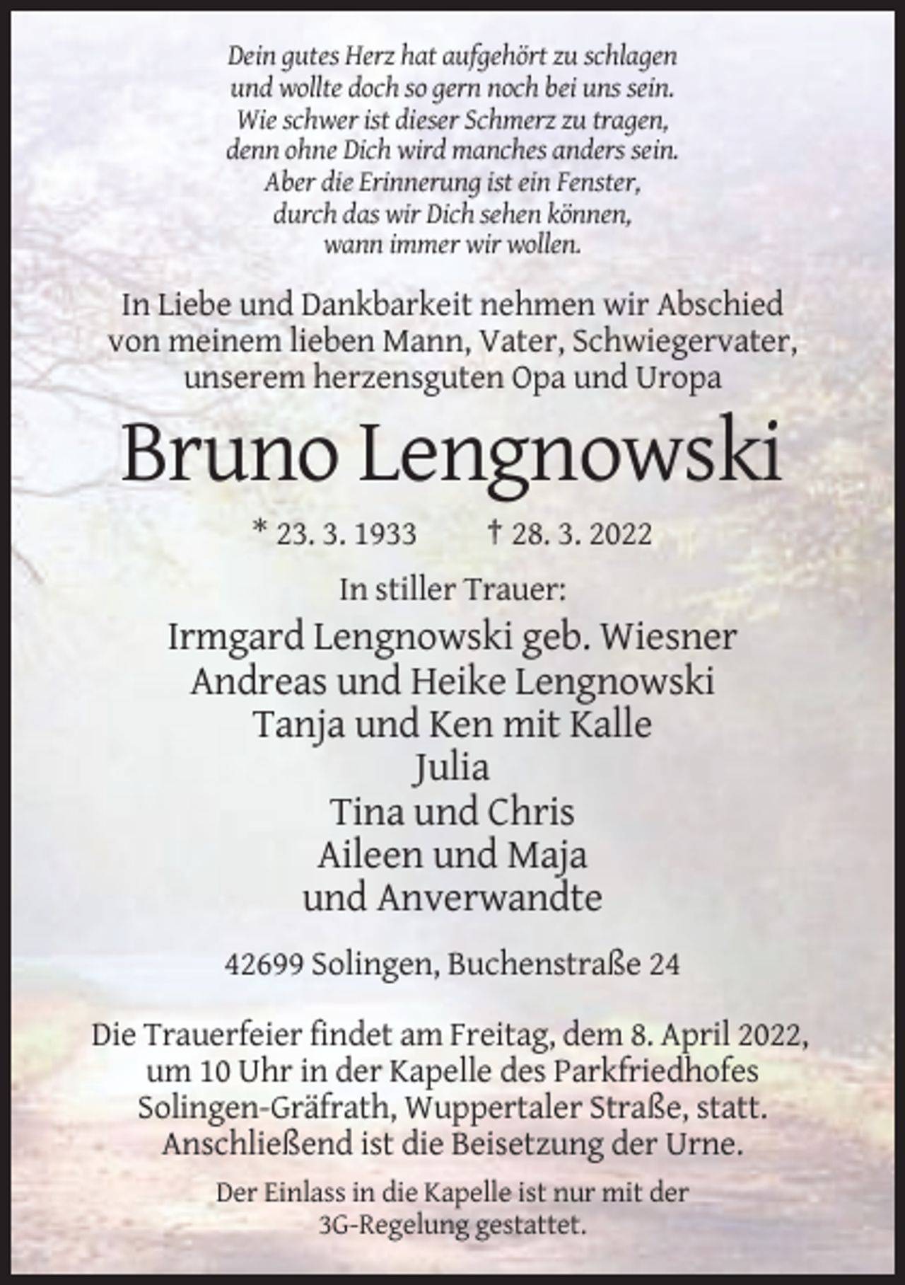 <p>Dein gutes Herz hat aufgehört zu schlagen<br />und wollte doch so gern noch bei uns sein.<br />Wie schwer ist dieser Schmerz zu tragen,<br />denn ohne Dich wird manches anders sein.<br />Aber die Erinnerung ist ein Fenster,<br />durch das wir Dich sehen können,<br />wann immer wir wollen.</p><p>In Liebe und Dankbarkeit nehmen wir Abschied<br />von meinem lieben Mann, Vater, Schwiegervater,<br />unserem herzensguten Opa und Uropa</p><p>Bruno Lengnowski<br />* 23. 3. 1933</p><p>† 28. 3. 2022</p><p>In stiller Trauer:</p><p>Irmgard Lengnowski geb. Wiesner<br />Andreas und Heike Lengnowski<br />Tanja und Ken mit Kalle<br />Julia<br />Tina und Chris<br />Aileen und Maja<br />und Anverwandte<br />42699 Solingen, Buchenstraße 24<br />Die Trauerfeier findet am Freitag, dem 8. April 2022,<br />um 10 Uhr in der Kapelle des Parkfriedhofes<br />Solingen-Gräfrath, Wuppertaler Straße, statt.<br />Anschließend ist die Beisetzung der Urne.<br />Der Einlass in die Kapelle ist nur mit der<br />3G-Regelung gestattet.</p>