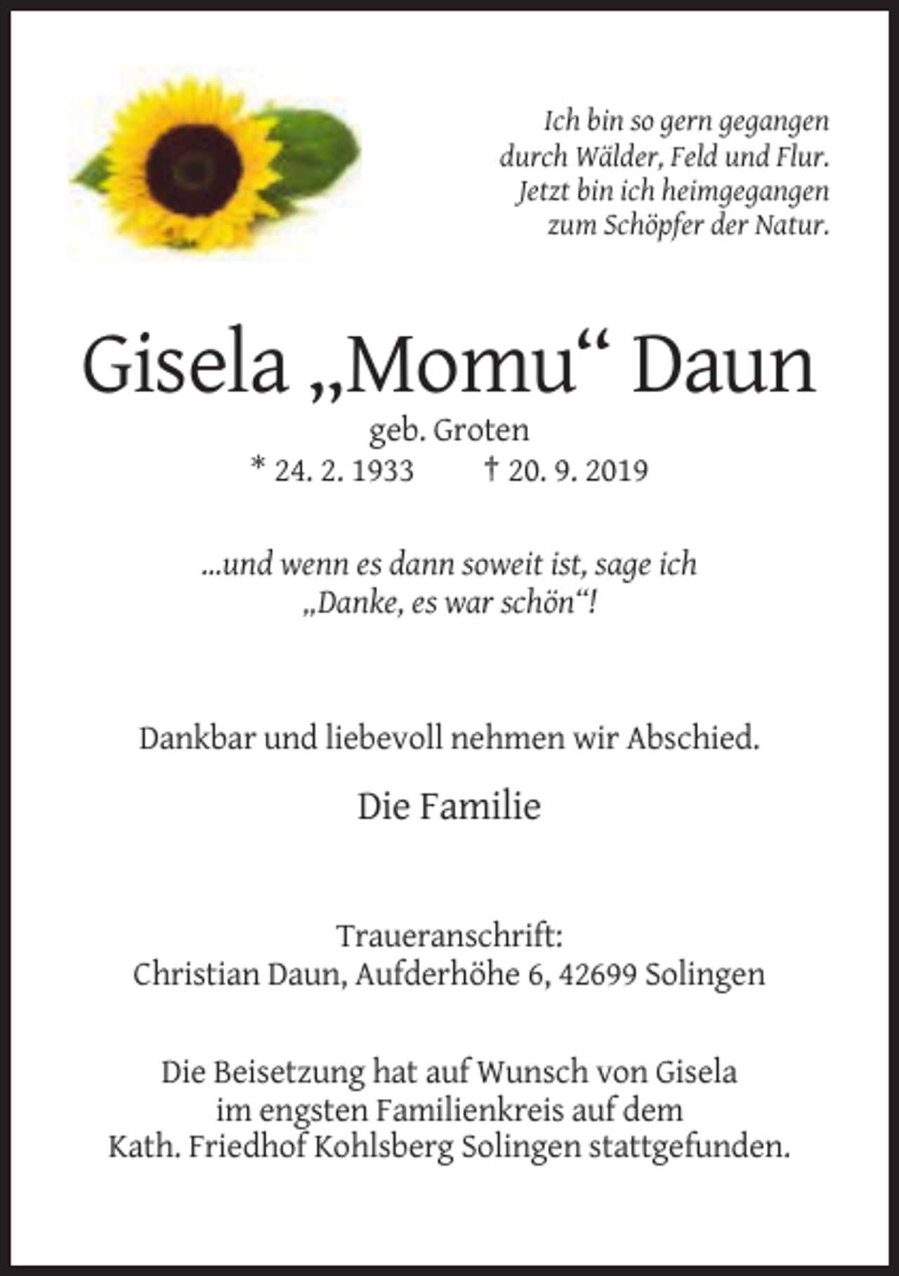 <p>Ich bin so gern gegangen<br />durch Wälder, Feld und Flur.<br />Jetzt bin ich heimgegangen<br />zum Schöpfer der Natur.</p><p>Gisela „Momu“ Daun<br />geb. Groten<br />* 24. 2. 1933<br />† 20. 9. 2019<br />...und wenn es dann soweit ist, sage ich<br />„Danke, es war schön“!</p><p>Dankbar und liebevoll nehmen wir Abschied.</p><p>Die Familie</p><p>Traueranschrift:<br />Christian Daun, Aufderhöhe 6, 42699 Solingen<br />Die Beisetzung hat auf Wunsch von Gisela<br />im engsten Familienkreis auf dem<br />Kath. Friedhof Kohlsberg Solingen stattgefunden.</p>