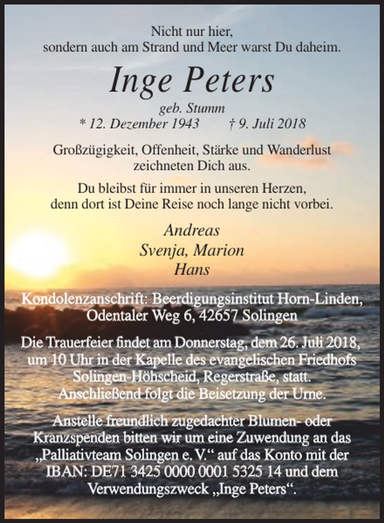 <p>Nicht nur hier,<br />sondern auch am Strand und Meer warst Du daheim.</p><p>Inge Peters<br />geb. Stumm<br />* 12. Dezember 1943<br />† 9. Juli 2018<br />Großzügigkeit, Offenheit, Stärke und Wanderlust<br />zeichneten Dich aus.<br />Du bleibst für immer in unseren Herzen,<br />denn dort ist Deine Reise noch lange nicht vorbei.</p><p>Andreas<br />Svenja, Marion<br />Hans<br />Kondolenzanschrift: Beerdigungsinstitut Horn-Linden,<br />Odentaler Weg 6, 42657 Solingen<br />Die Trauerfeier findet am Donnerstag, dem 26. Juli 2018,<br />um 10 Uhr in der Kapelle des evangelischen Friedhofs<br />Solingen-Höhscheid, Regerstraße, statt.<br />Anschließend folgt die Beisetzung der Urne.<br />Anstelle freundlich zugedachter Blumen- oder<br />Kranzspenden bitten wir um eine Zuwendung an das<br />„Palliativteam Solingen e.V.“ auf das Konto mit der<br />IBAN: DE71 3425 01 5325 14 und dem<br />Verwendungszweck „Inge Peters“.</p>