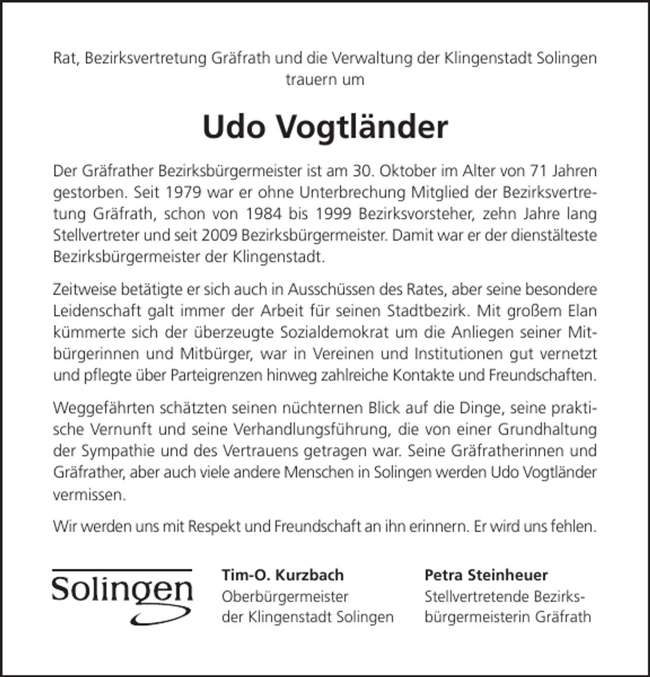 <p>Rat, Bezirksvertretung Gräfrath und die Verwaltung der Klingenstadt Solingen<br />trauern um</p><p>Udo Vogtländer<br />Der Gräfrather Bezirksbürgermeister ist am 30. Oktober im Alter von 71 Jahren<br />gestorben. Seit 1979 war er ohne Unterbrechung Mitglied der Bezirksvertretung Gräfrath, schon von 1984 bis 1999 Bezirksvorsteher, zehn Jahre lang<br />Stellvertreter und seit 2009 Bezirksbürgermeister. Damit war er der dienstälteste<br />Bezirksbürgermeister der Klingenstadt.<br />Zeitweise betätigte er sich auch in Ausschüssen des Rates, aber seine besondere<br />Leidenschaft galt immer der Arbeit für seinen Stadtbezirk. Mit großem Elan<br />kümmerte sich der überzeugte Sozialdemokrat um die Anliegen seiner Mitbürgerinnen und Mitbürger, war in Vereinen und Institutionen gut vernetzt<br />und pﬂegte über Parteigrenzen hinweg zahlreiche Kontakte und Freundschaften.<br />Weggefährten schätzten seinen nüchternen Blick auf die Dinge, seine praktische Vernunft und seine Verhandlungsführung, die von einer Grundhaltung<br />der Sympathie und des Vertrauens getragen war. Seine Gräfratherinnen und<br />Gräfrather, aber auch viele andere Menschen in Solingen werden Udo Vogtländer<br />vermissen.<br />Wir werden uns mit Respekt und Freundschaft an ihn erinnern. Er wird uns fehlen.<br />Tim-O. Kurzbach<br />Oberbürgermeister<br />der Klingenstadt Solingen</p><p>Petra Steinheuer<br />Stellvertretende Bezirksbürgermeisterin Gräfrath</p>
