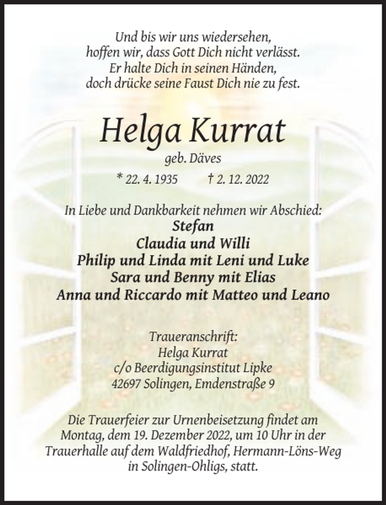 <p>Und bis wir uns wiedersehen,<br />hoffen wir, dass Gott Dich nicht verlässt.<br />Er halte Dich in seinen Händen,<br />doch drücke seine Faust Dich nie zu fest.</p><p>Helga Kurrat<br />geb. Däves<br />* 22. 4. 1935<br />† 2. 12. 2022<br />In Liebe und Dankbarkeit nehmen wir Abschied:</p><p>Stefan<br />Claudia und Willi<br />Philip und Linda mit Leni und Luke<br />Sara und Benny mit Elias<br />Anna und Riccardo mit Matteo und Leano<br />Traueranschrift:<br />Helga Kurrat<br />c/o Beerdigungsinstitut Lipke<br />42697 Solingen, Emdenstraße 9<br />Die Trauerfeier zur Urnenbeisetzung findet am<br />Montag, dem 19. Dezember 2022, um 10 Uhr in der<br />Trauerhalle auf dem Waldfriedhof, Hermann-Löns-Weg<br />in Solingen-Ohligs, statt.</p>