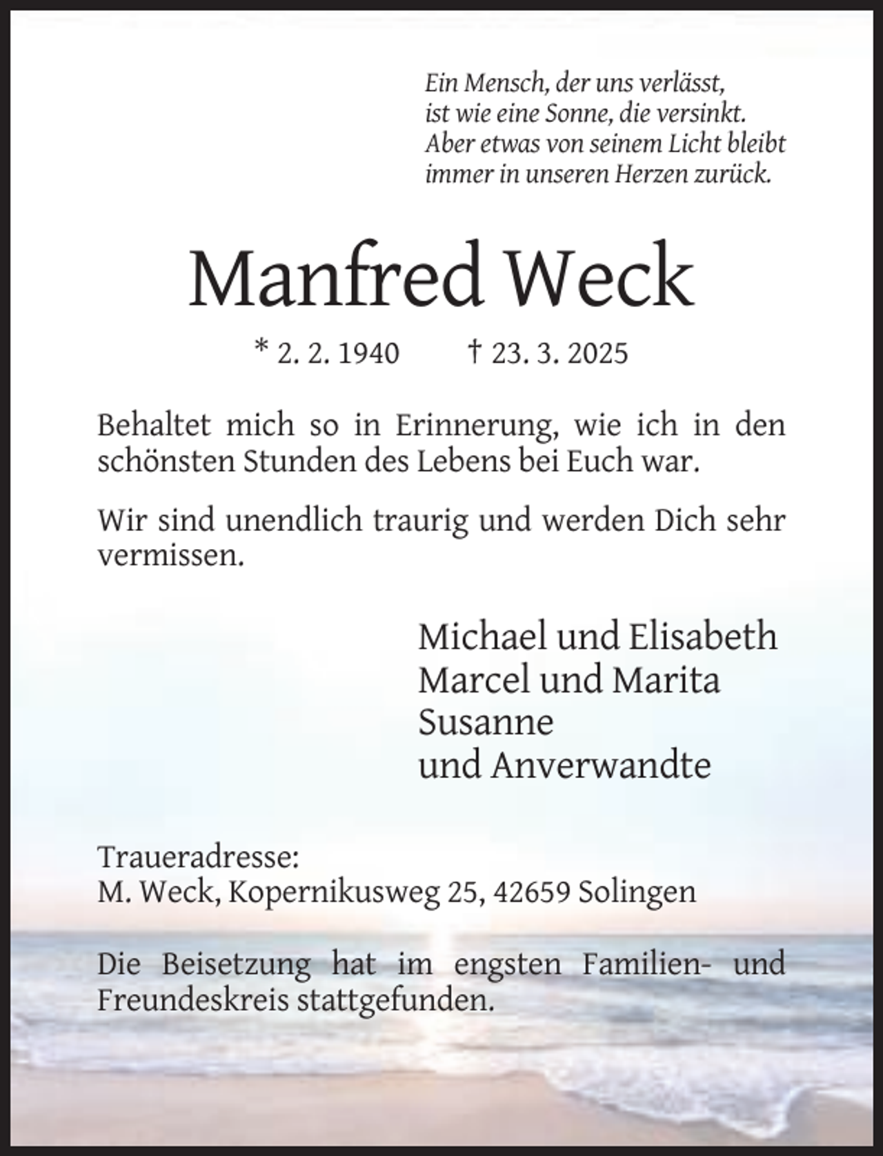<p>Ein Mensch, der uns verlässt,<br />ist wie eine Sonne, die versinkt.<br />Aber etwas von seinem Licht bleibt<br />immer in unseren Herzen zurück.</p><p>Manfred Weck<br />* 2. 2. 1940</p><p>† 23. 3. 2025</p><p>Behaltet mich so in Erinnerung, wie ich in den<br />schönsten Stunden des Lebens bei Euch war.<br />Wir sind unendlich traurig und werden Dich sehr<br />vermissen.</p><p>Michael und Elisabeth<br />Marcel und Marita<br />Susanne<br />und Anverwandte<br />Traueradresse:<br />M. Weck, Kopernikusweg 25, 42659 Solingen<br />Die Beisetzung hat im engsten Familien- und<br />Freundeskreis stattgefunden.</p>