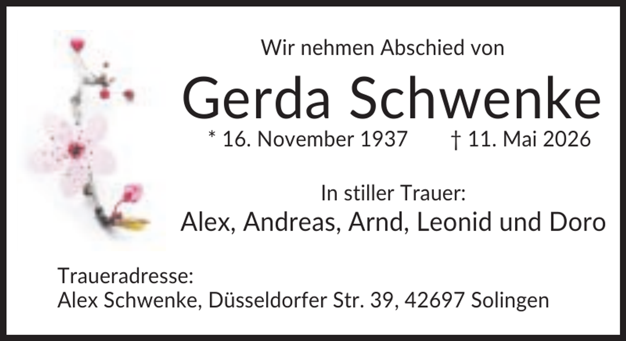 <p>Wir nehmen Abschied von</p><p>Gerda Schwenke<br />* 16. November 1937</p><p>† 11. Mai 2026</p><p>In stiller Trauer:</p><p>Alex, Andreas, Arnd, Leonid und Doro<br />Traueradresse:<br />Alex Schwenke, Düsseldorfer Str. 39, 42697 Solingen</p>