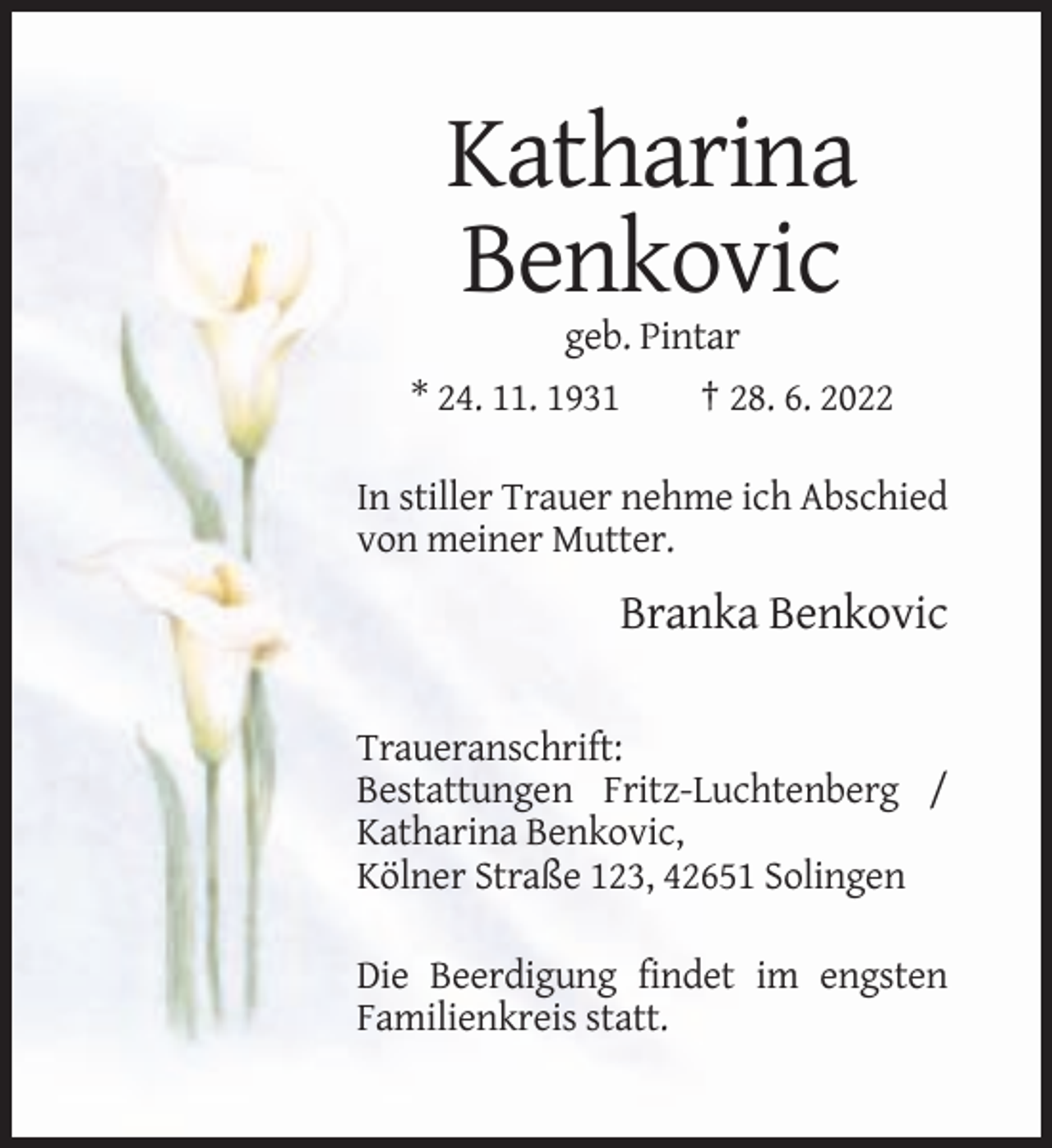<p>Katharina<br />Benkovic<br />geb. Pintar<br />* 24. 11. 1931</p><p>† 28. 6. 2022</p><p>In stiller Trauer nehme ich Abschied<br />von meiner Mutter.</p><p>Branka Benkovic<br />Traueranschrift:<br />Bestattungen Fritz-Luchtenberg /<br />Katharina Benkovic,<br />Kölner Straße 123, 42651 Solingen<br />Die Beerdigung findet im engsten<br />Familienkreis statt.</p>