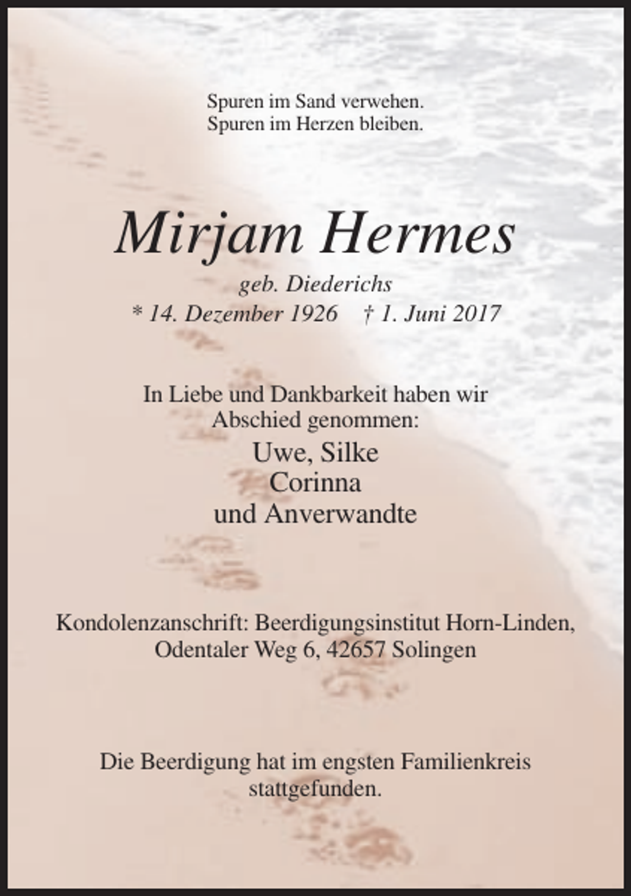 <p>Spuren im Sand verwehen.<br />Spuren im Herzen bleiben.</p><p>Mirjam Hermes<br />geb. Diederichs<br />* 14. Dezember 1926 † 1. Juni 2017<br />In Liebe und Dankbarkeit haben wir<br />Abschied genommen:</p><p>Uwe, Silke<br />Corinna<br />und Anverwandte</p><p>Kondolenzanschrift: Beerdigungsinstitut Horn-Linden,<br />Odentaler Weg 6, 42657 Solingen</p><p>Die Beerdigung hat im engsten Familienkreis<br />stattgefunden.</p>