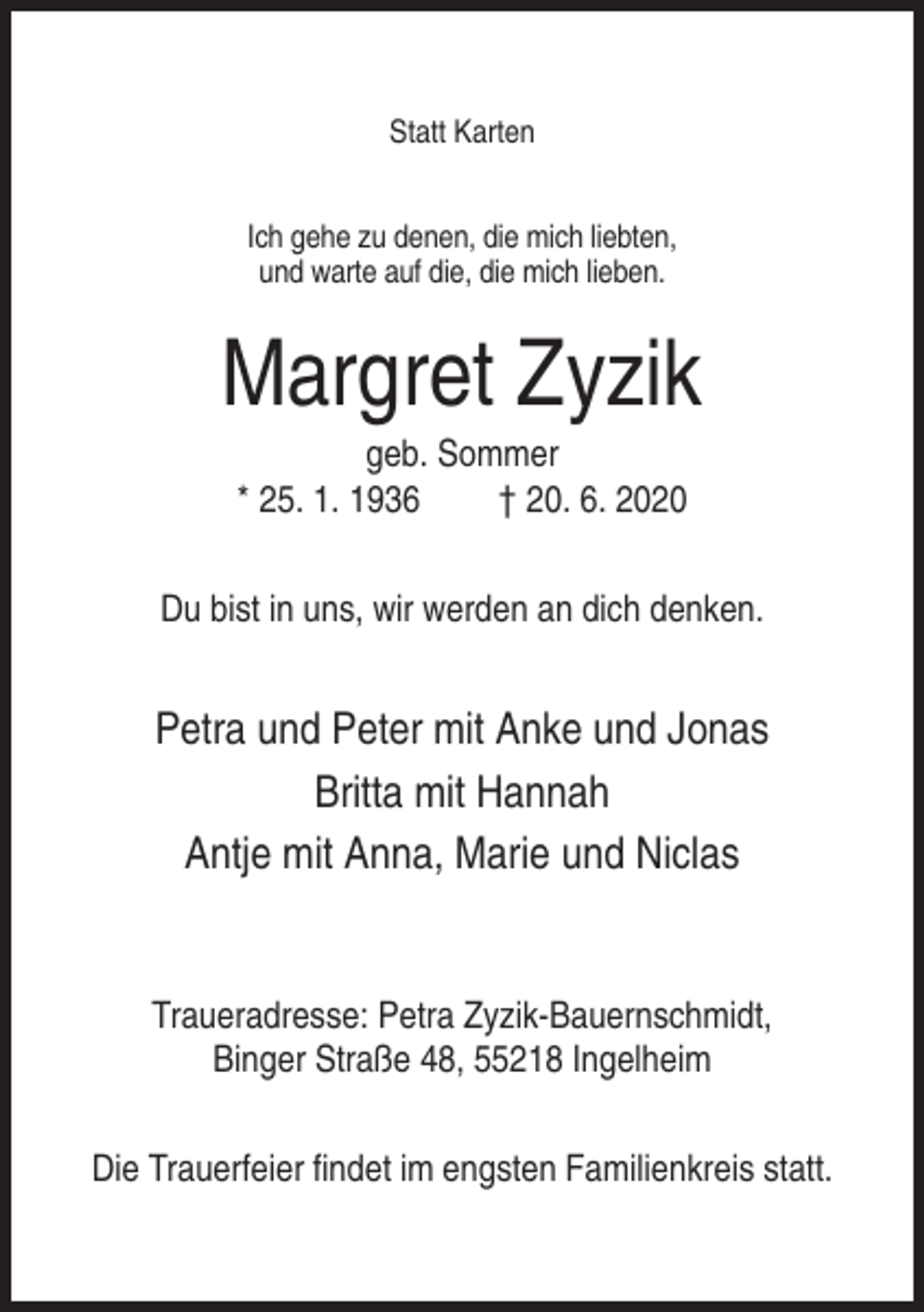 <p>Statt Karten<br />Ich gehe zu denen, die mich liebten,<br />und warte auf die, die mich lieben.</p><p>Margret Zyzik<br />geb. Sommer<br />* 25. 1. 1936<br />† 20. 6. 2020<br />Du bist in uns, wir werden an dich denken.</p><p>Petra und Peter mit Anke und Jonas<br />Britta mit Hannah<br />Antje mit Anna, Marie und Niclas</p><p>Traueradresse: Petra Zyzik-Bauernschmidt,<br />Binger Straße 48, 55218 Ingelheim<br />Die Trauerfeier findet im engsten Familienkreis statt.</p>