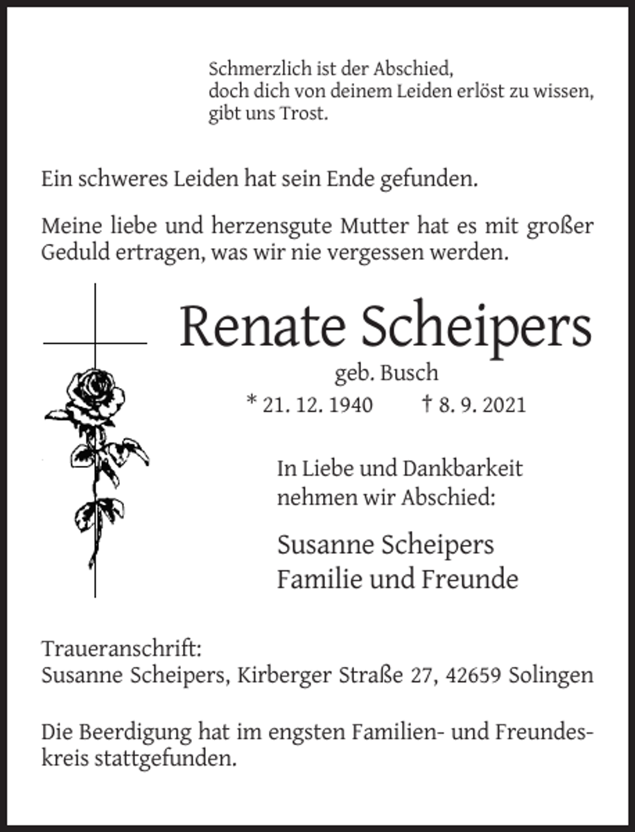 <p>Schmerzlich ist der Abschied,<br />doch dich von deinem Leiden erlöst zu wissen,<br />gibt uns Trost.</p><p>Ein schweres Leiden hat sein Ende gefunden.<br />Meine liebe und herzensgute Mutter hat es mit großer<br />Geduld ertragen, was wir nie vergessen werden.</p><p>Renate Scheipers<br />geb. Busch<br />* 21. 12. 1940<br />† 8. 9. 2021<br />In Liebe und Dankbarkeit<br />nehmen wir Abschied:</p><p>Susanne Scheipers<br />Familie und Freunde<br />Traueranschrift:<br />Susanne Scheipers, Kirberger Straße 27, 42659 Solingen<br />Die Beerdigung hat im engsten Familien- und Freundeskreis stattgefunden.</p>