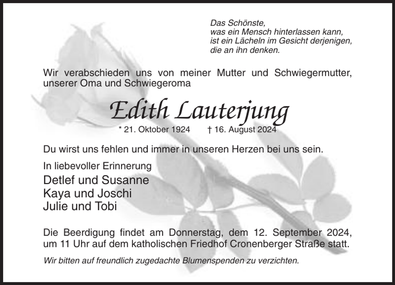 <p>Das Schönste,<br />was ein Mensch hinterlassen kann,<br />ist ein Lächeln im Gesicht derjenigen,<br />die an ihn denken.</p><p>Wir verabschieden uns von meiner Mutter und Schwiegermutter,<br />unserer Oma und Schwiegeroma</p><p>Edith Lauterjung<br />* 21. Oktober 1924</p><p>† 16. August 2024</p><p>Du wirst uns fehlen und immer in unseren Herzen bei uns sein.<br />In liebevoller Erinnerung</p><p>Detlef und Susanne<br />Kaya und Joschi<br />Julie und Tobi<br />Die Beerdigung findet am Donnerstag, dem 12. September 2024,<br />um 11 Uhr auf dem katholischen Friedhof Cronenberger Straße statt.<br />Wir bitten auf freundlich zugedachte Blumenspenden zu verzichten.</p>