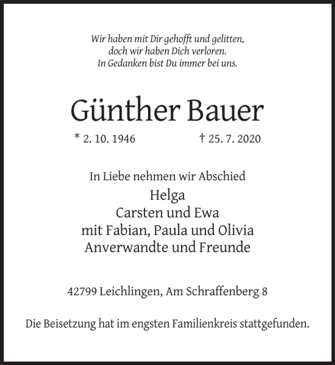 <p>Wir haben mit Dir gehofft und gelitten,<br />doch wir haben Dich verloren.<br />In Gedanken bist Du immer bei uns.</p><p>Günther Bauer<br />* 2. 10. 1946</p><p>† 25. 7. 2020</p><p>In Liebe nehmen wir Abschied</p><p>Helga<br />Carsten und Ewa<br />mit Fabian, Paula und Olivia<br />Anverwandte und Freunde<br />42799 Leichlingen, Am Schraffenberg 8<br />Die Beisetzung hat im engsten Familienkreis stattgefunden.</p>