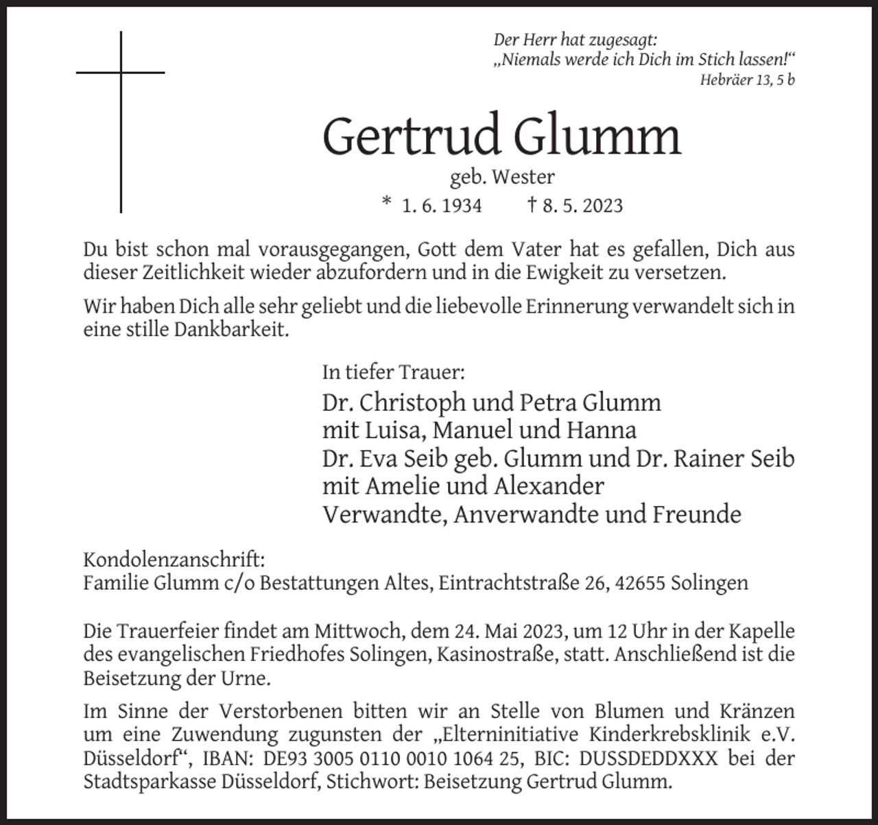 <p>Der Herr hat zugesagt:<br />„Niemals werde ich Dich im Stich lassen!“<br />Hebräer 13, 5 b</p><p>Gertrud Glumm<br />geb. Wester<br />* 1. 6. 1934<br />† 8. 5. 2023<br />Du bist schon mal vorausgegangen, Gott dem Vater hat es gefallen, Dich aus<br />dieser Zeitlichkeit wieder abzufordern und in die Ewigkeit zu versetzen.<br />Wir haben Dich alle sehr geliebt und die liebevolle Erinnerung verwandelt sich in<br />eine stille Dankbarkeit.<br />In tiefer Trauer:</p><p>Dr. Christoph und Petra Glumm<br />mit Luisa, Manuel und Hanna<br />Dr. Eva Seib geb. Glumm und Dr. Rainer Seib<br />mit Amelie und Alexander<br />Verwandte, Anverwandte und Freunde<br />Kondolenzanschrift:<br />Familie Glumm c/o Bestattungen Altes, Eintrachtstraße 26, 42655 Solingen<br />Die Trauerfeier findet am Mittwoch, dem 24. Mai 2023, um 12 Uhr in der Kapelle<br />des evangelischen Friedhofes Solingen, Kasinostraße, statt. Anschließend ist die<br />Beisetzung der Urne.<br />Im Sinne der Verstorbenen bitten wir an Stelle von Blumen und Kränzen<br />um eine Zuwendung zugunsten der „Elterninitiative Kinderkrebsklinik e.V.<br />Düsseldorf“, IBAN: DE9005 011064 25, BIC: DUSSDEDDXXX bei der<br />Stadtsparkasse Düsseldorf, Stichwort: Beisetzung Gertrud Glumm.</p>