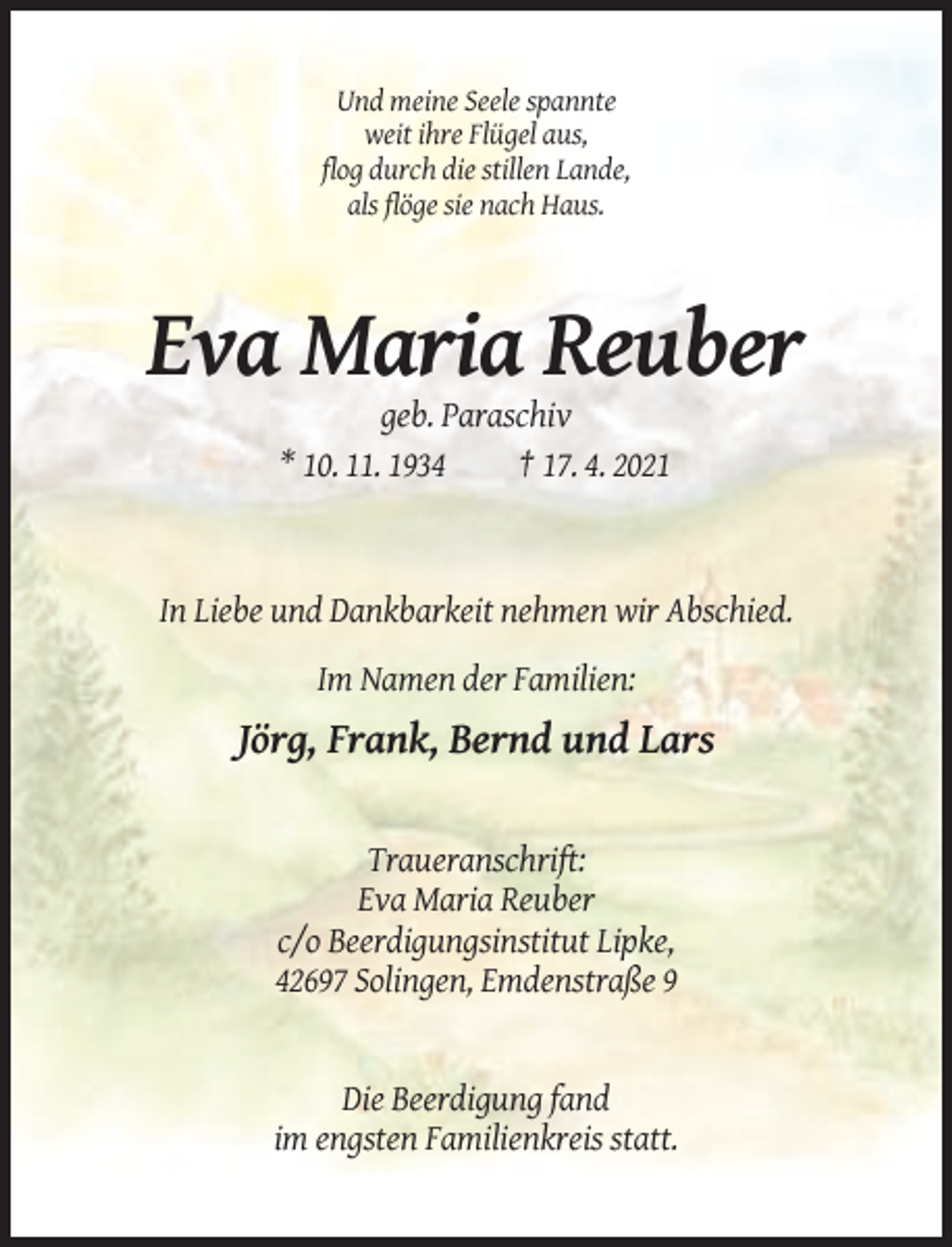 <p>Und meine Seele spannte<br />weit ihre Flügel aus,<br />flog durch die stillen Lande,<br />als flöge sie nach Haus.</p><p>Eva Maria Reuber<br />geb. Paraschiv<br />* 10. 11. 1934<br />† 17. 4. 2021</p><p>In Liebe und Dankbarkeit nehmen wir Abschied.<br />Im Namen der Familien:</p><p>Jörg, Frank, Bernd und Lars</p><p>Traueranschrift:<br />Eva Maria Reuber<br />c/o Beerdigungsinstitut Lipke,<br />42697 Solingen, Emdenstraße 9</p><p>Die Beerdigung fand<br />im engsten Familienkreis statt.</p>
