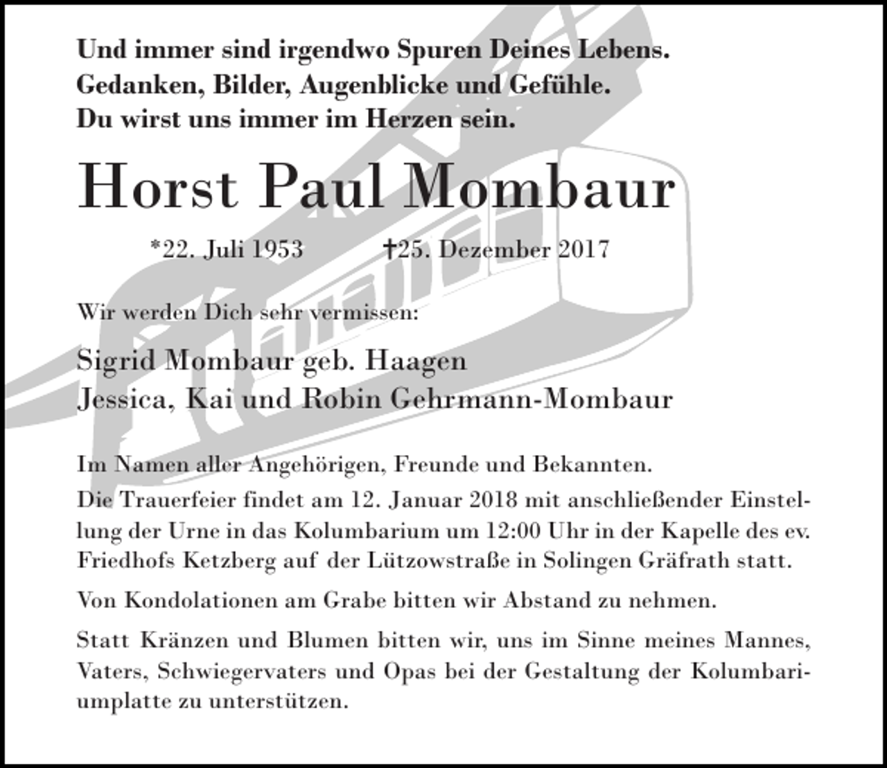 <p>Und immer sind irgendwo Spuren Deines Lebens.<br />Gedanken, Bilder, Augenblicke und Gefühle.<br />Du wirst uns immer im Herzen sein.</p><p>Horst Paul Mombaur<br />*22. Juli 1953</p><p>25. Dezember 2017</p><p>Wir werden Dich sehr vermissen:</p><p>Sigrid Mombaur geb. Haagen<br />Jessica, Kai und Robin Gehrmann-Mombaur<br />Im Namen aller Angehörigen, Freunde und Bekannten.<br />Die Trauerfeier findet am 12. Januar 2018 mit anschließender Einstellung der Urne in das Kolumbarium um 12:00 Uhr in der Kapelle des ev.<br />Friedhofs Ketzberg auf der Lützowstraße in Solingen Gräfrath statt.<br />Von Kondolationen am Grabe bitten wir Abstand zu nehmen.<br />Statt Kränzen und Blumen bitten wir, uns im Sinne meines Mannes,<br />Vaters, Schwiegervaters und Opas bei der Gestaltung der Kolumbariumplatte zu unterstützen.</p>