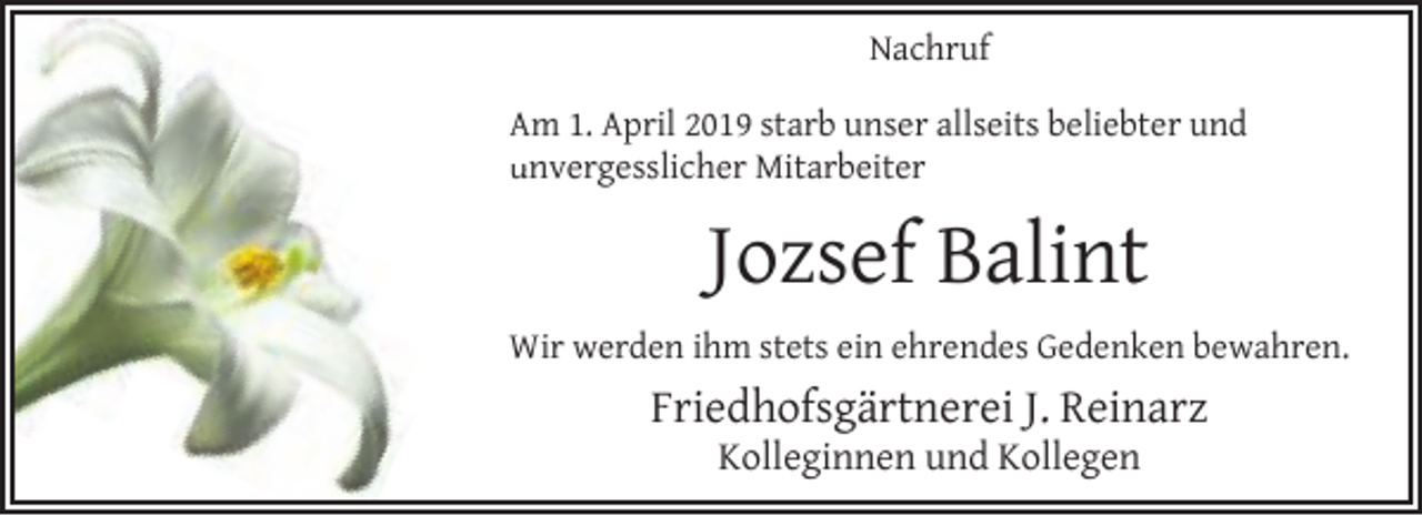 <p>Nachruf<br />Am 1. April 2019 starb unser allseits beliebter und<br />unvergesslicher Mitarbeiter<br />u</p><p>Jozsef Balint<br />Wir werden ihm stets ein ehrendes Gedenken bewahren.</p><p>Friedhofsgärtnerei J. Reinarz<br />Kolleginnen und Kollegen</p>