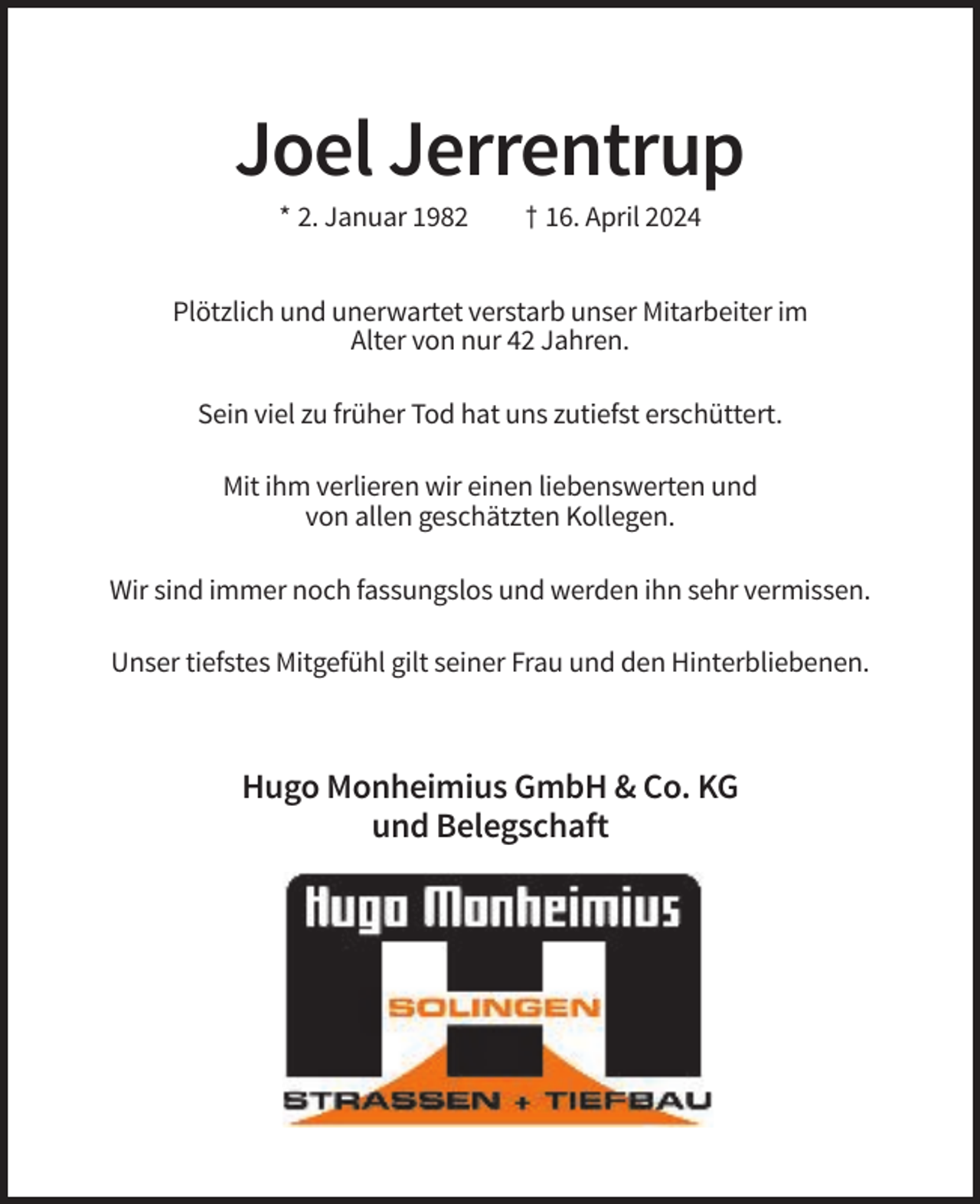 <p>Joel Jerrentrup<br />* 2. Januar 1982</p><p>† 16. April 2024</p><p>Plötzlich und unerwartet verstarb unser Mitarbeiter im<br />Alter von nur 42 Jahren.<br />Sein viel zu früher Tod hat uns zutiefst erschüttert.<br />Mit ihm verlieren wir einen liebenswerten und<br />von allen geschätzten Kollegen.<br />Wir sind immer noch fassungslos und werden ihn sehr vermissen.<br />Unser tiefstes Mitgefühl gilt seiner Frau und den Hinterbliebenen.</p><p>Hugo Monheimius GmbH &amp; Co. KG<br />und Belegschaft</p>