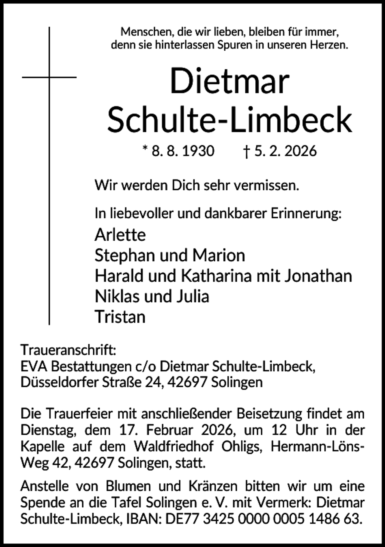 <p>Menschen, die wir lieben, bleiben für immer,<br />denn sie hinterlassen Spuren in unseren Herzen.</p><p>Dietmar<br />Schulte-Limbeck<br />* 8. 8. 1930</p><p>† 5. 2. 2026</p><p>Wir werden Dich sehr vermissen.<br />In liebevoller und dankbarer Erinnerung:</p><p>Arlette<br />Stephan und Marion<br />Harald und Katharina mit Jonathan<br />Niklas und Julia<br />Tristan<br />Traueranschrift:<br />EVA Bestattungen c/o Dietmar Schulte-Limbeck,<br />Düsseldorfer Straße 24, 42697 Solingen<br />Die Trauerfeier mit anschließender Beisetzung findet am<br />Dienstag, dem 17. Februar 2026, um 12 Uhr in der<br />Kapelle auf dem Waldfriedhof Ohligs, Hermann-LönsWeg 42, 42697 Solingen, statt.<br />Anstelle von Blumen und Kränzen bitten wir um eine<br />Spende an die Tafel Solingen e. V. mit Vermerk: Dietmar<br />Schulte-Limbeck, IBAN: DE77 3425 05 1483.</p>