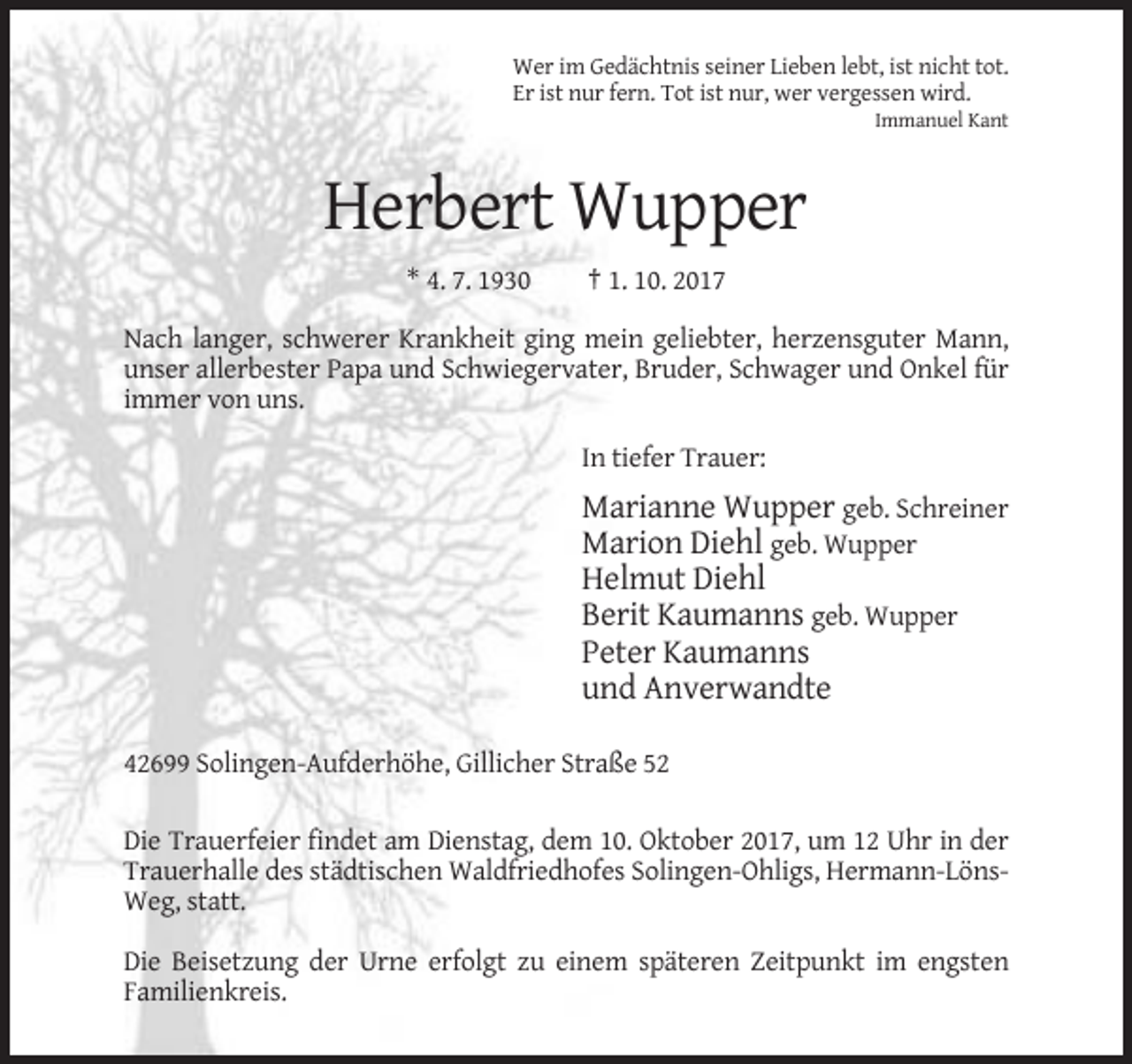 <p>Wer im Gedächtnis seiner Lieben lebt, ist nicht tot.<br />Er ist nur fern. Tot ist nur, wer vergessen wird.<br />Immanuel Kant</p><p>Herbert Wupper<br />* 4. 7. 1930</p><p>† 1. 10. 2017</p><p>Nach langer, schwerer Krankheit ging mein geliebter, herzensguter Mann,<br />unser allerbester Papa und Schwiegervater, Bruder, Schwager und Onkel für<br />immer von uns.<br />In tiefer Trauer:</p><p>Marianne Wupper geb. Schreiner<br />Marion Diehl geb. Wupper<br />Helmut Diehl<br />Berit Kaumanns geb. Wupper<br />Peter Kaumanns<br />und Anverwandte<br />42699 Solingen-Aufderhöhe, Gillicher Straße 52<br />Die Trauerfeier findet am Dienstag, dem 10. Oktober 2017, um 12 Uhr in der<br />Trauerhalle des städtischen Waldfriedhofes Solingen-Ohligs, Hermann-LönsWeg, statt.<br />Die Beisetzung der Urne erfolgt zu einem späteren Zeitpunkt im engsten<br />Familienkreis.</p>