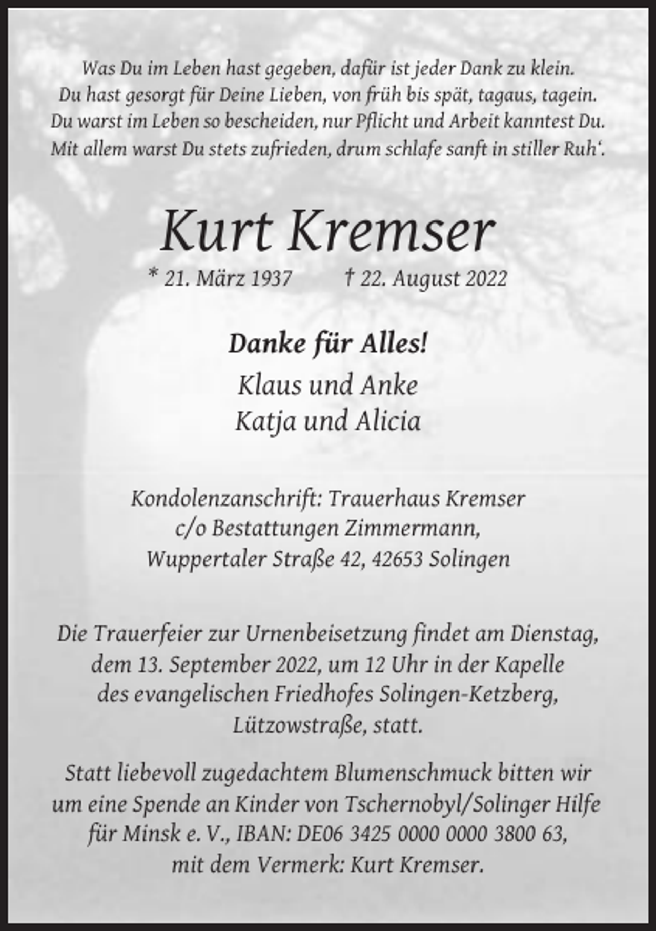 <p>Was Du im Leben hast gegeben, dafür ist jeder Dank zu klein.<br />Du hast gesorgt für Deine Lieben, von früh bis spät, tagaus, tagein.<br />Du warst im Leben so bescheiden, nur Pflicht und Arbeit kanntest Du.<br />Mit allem warst Du stets zufrieden, drum schlafe sanft in stiller Ruh‘.</p><p>Kurt Kremser<br />* 21. März 1937</p><p>† 22. August 2022</p><p>Danke für Alles!<br />Klaus und Anke<br />Katja und Alicia<br />Kondolenzanschrift: Trauerhaus Kremser<br />c/o Bestattungen Zimmermann,<br />Wuppertaler Straße 42, 42653 Solingen</p><p>Die Trauerfeier zur Urnenbeisetzung findet am Dienstag,<br />dem 13. September 2022, um 12 Uhr in der Kapelle<br />des evangelischen Friedhofes Solingen-Ketzberg,<br />Lützowstraße, statt.<br />Statt liebevoll zugedachtem Blumenschmuck bitten wir<br />um eine Spende an Kinder von Tschernobyl/Solinger Hilfe<br />für Minsk e. V., IBAN: DE06 3425 3800 63,<br />mit dem Vermerk: Kurt Kremser.</p>