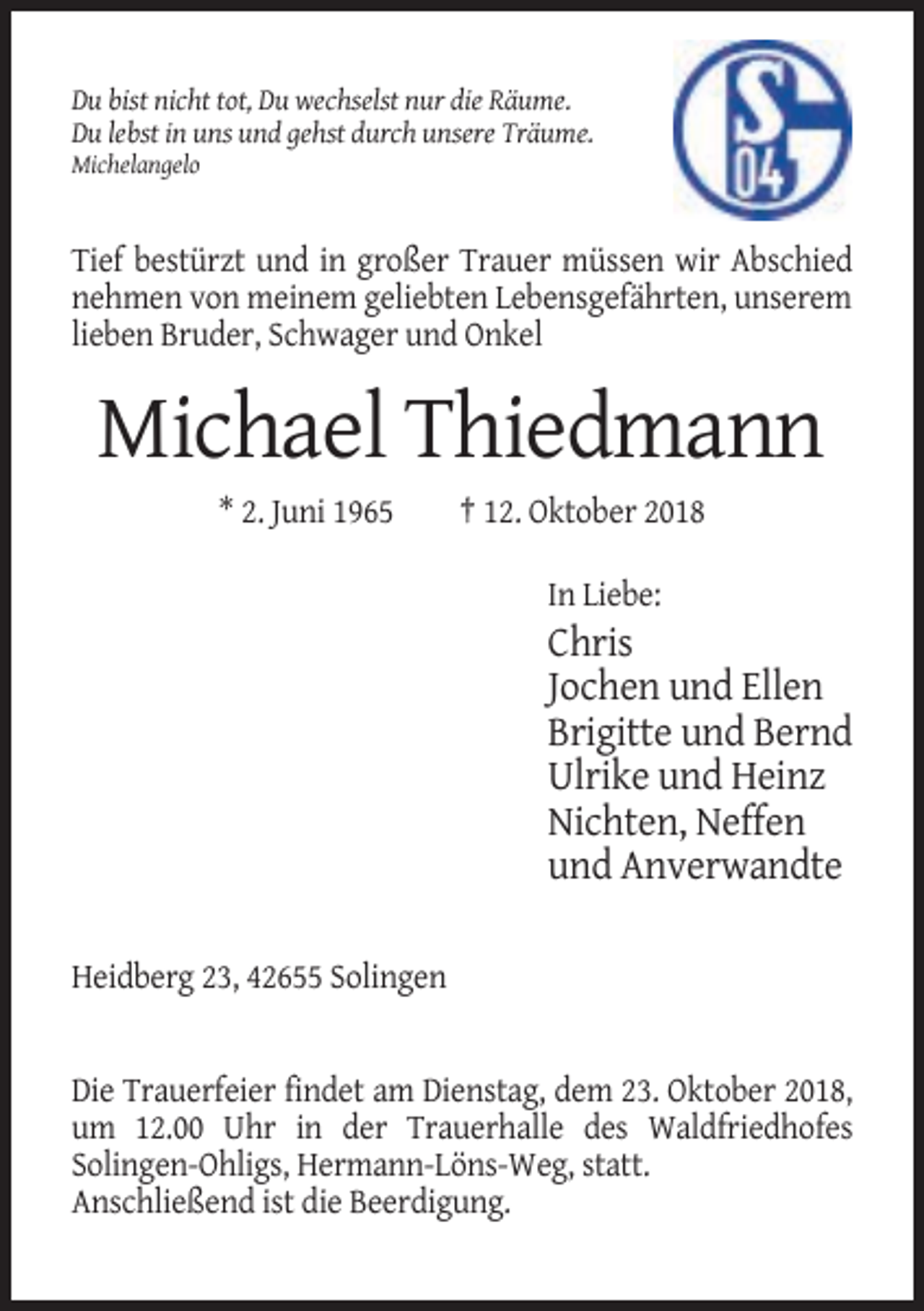 <p>Du bist nicht tot, Du wechselst nur die Räume.<br />Du lebst in uns und gehst durch unsere Träume.<br />Michelangelo</p><p>Tief bestürzt und in großer Trauer müssen wir Abschied<br />nehmen von meinem geliebten Lebensgefährten, unserem<br />lieben Bruder, Schwager und Onkel</p><p>Michael Thiedmann<br />* 2. Juni 1965</p><p>† 12. Oktober 2018<br />In Liebe:</p><p>Chris<br />Jochen und Ellen<br />Brigitte und Bernd<br />Ulrike und Heinz<br />Nichten, Neffen<br />und Anverwandte<br />Heidberg 23, 42655 Solingen</p><p>Die Trauerfeier findet am Dienstag, dem 23. Oktober 2018,<br />um 12.00 Uhr in der Trauerhalle des Waldfriedhofes<br />Solingen-Ohligs, Hermann-Löns-Weg, statt.<br />Anschließend ist die Beerdigung.</p>