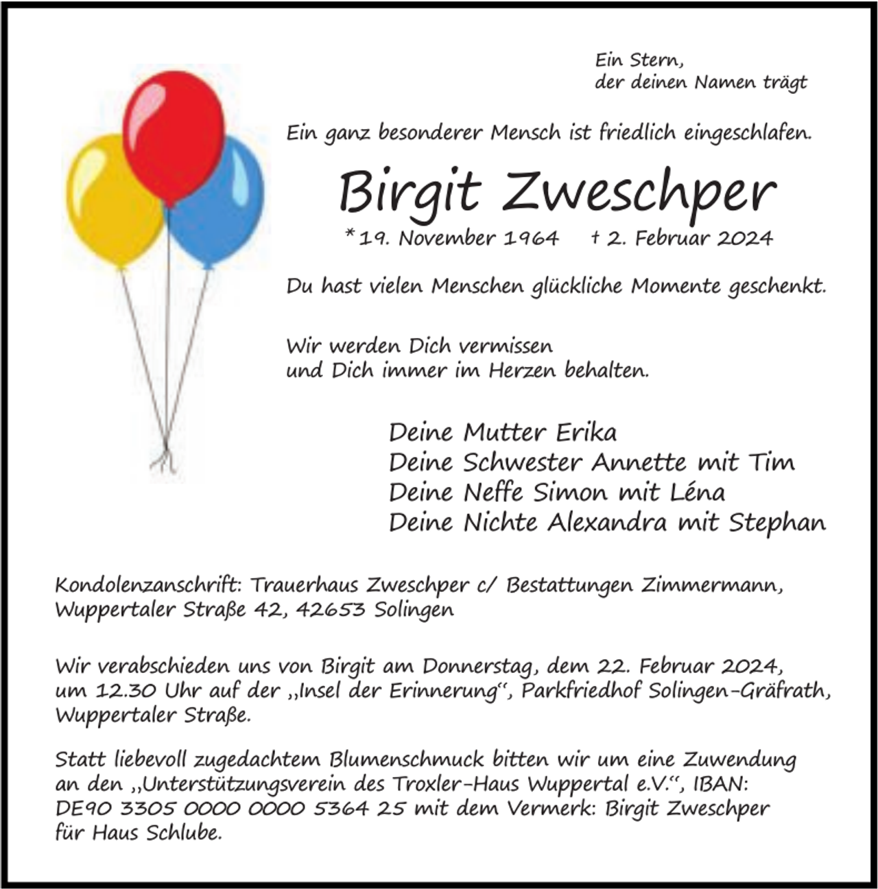 <p>Ein Stern,<br />der deinen Namen trägt</p><p>Ein ganz besonderer Mensch ist friedlich eingeschlafen.</p><p>Birgit Zweschper<br />* 19. November 1964</p><p>† 2. Februar 2024</p><p>Du hast vielen Menschen glückliche Momente geschenkt.<br />Wir werden Dich vermissen<br />und Dich immer im Herzen behalten.</p><p>Deine<br />Deine<br />Deine<br />Deine</p><p>Mutter Erika<br />Schwester Annette mit Tim<br />Neffe Simon mit Léna<br />Nichte Alexandra mit Stephan</p><p>Kondolenzanschrift: Trauerhaus Zweschper c/ Bestattungen Zimmermann,<br />Wuppertaler Straße 42, 42653 Solingen<br />Wir verabschieden uns von Birgit am Donnerstag, dem 22. Februar 2024,<br />um 12.30 Uhr auf der „Insel der Erinnerung“, Parkfriedhof Solingen-Gräfrath,<br />Wuppertaler Straße.<br />Statt liebevoll zugedachtem Blumenschmuck bitten wir um eine Zuwendung<br />an den „Unterstützungsverein des Troxler-Haus Wuppertal e.V.“, IBAN:<br />DE90 3305 5364 25 mit dem Vermerk: Birgit Zweschper<br />für Haus Schlube.</p>