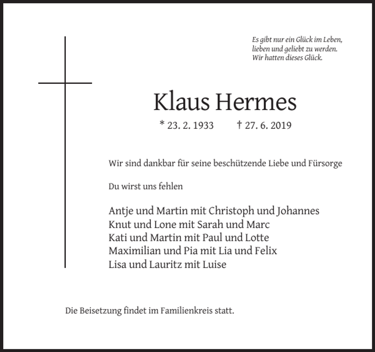 <p>Es gibt nur ein Glück im Leben,<br />lieben und geliebt zu werden.<br />Wir hatten dieses Glück.</p><p>Klaus Hermes<br />* 23. 2. 1933</p><p>† 27. 6. 2019</p><p>Wir sind dankbar für seine beschützende Liebe und Fürsorge<br />Du wirst uns fehlen</p><p>Antje und Martin mit Christoph und Johannes<br />Knut und Lone mit Sarah und Marc<br />Kati und Martin mit Paul und Lotte<br />Maximilian und Pia mit Lia und Felix<br />Lisa und Lauritz mit Luise</p><p>Die Beisetzung findet im Familienkreis statt.</p>