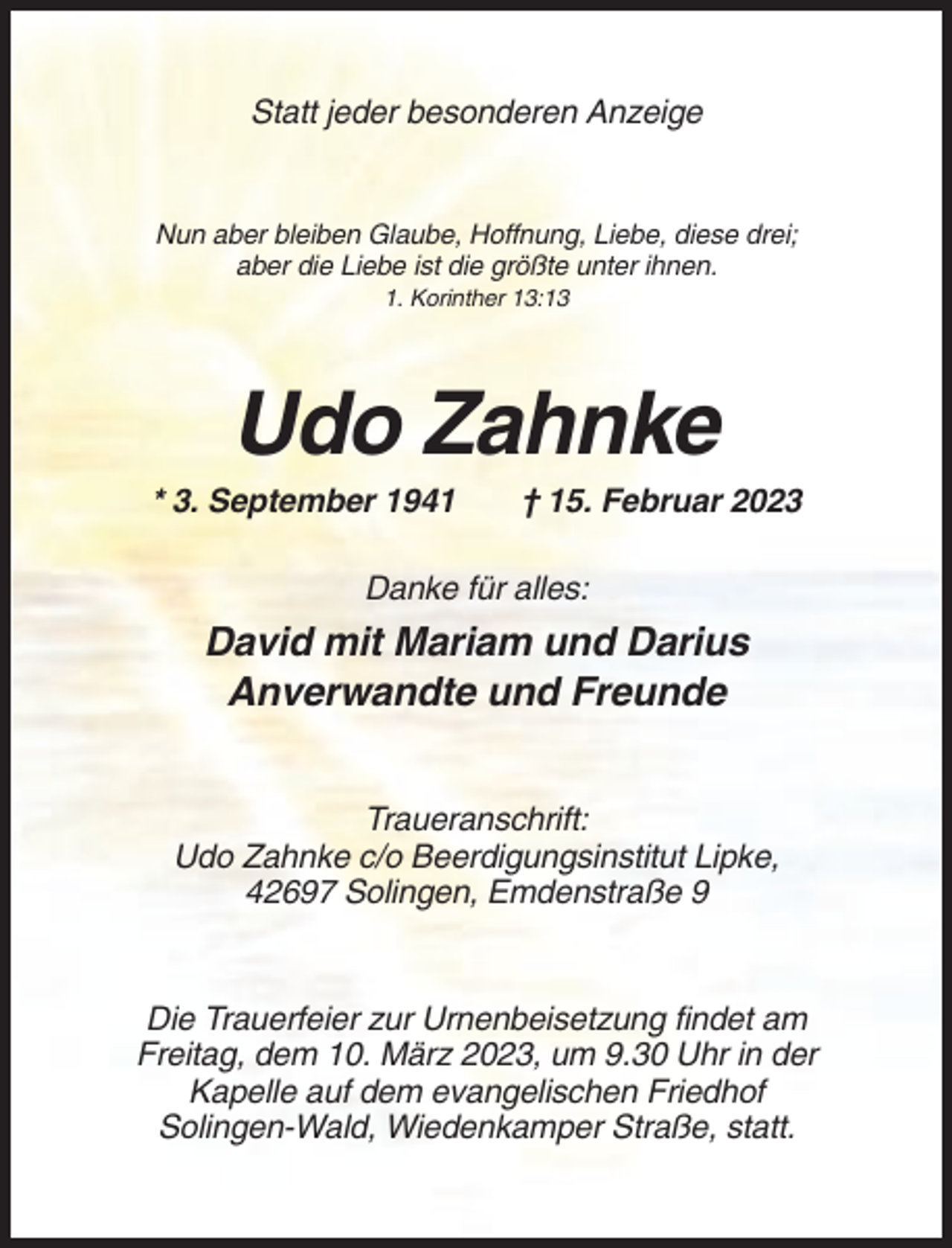 <p>Statt jeder besonderen Anzeige</p><p>Nun aber bleiben Glaube, Hoffnung, Liebe, diese drei;<br />aber die Liebe ist die größte unter ihnen.<br />1. Korinther 13:13</p><p>Udo Zahnke<br />* 3. September 1941</p><p>† 15. Februar 2023</p><p>Danke für alles:</p><p>David mit Mariam und Darius<br />Anverwandte und Freunde<br />Traueranschrift:<br />Udo Zahnke c/o Beerdigungsinstitut Lipke,<br />42697 Solingen, Emdenstraße 9</p><p>Die Trauerfeier zur Urnenbeisetzung findet am<br />Freitag, dem 10. März 2023, um 9.30 Uhr in der<br />Kapelle auf dem evangelischen Friedhof<br />Solingen-Wald, Wiedenkamper Straße, statt.</p>