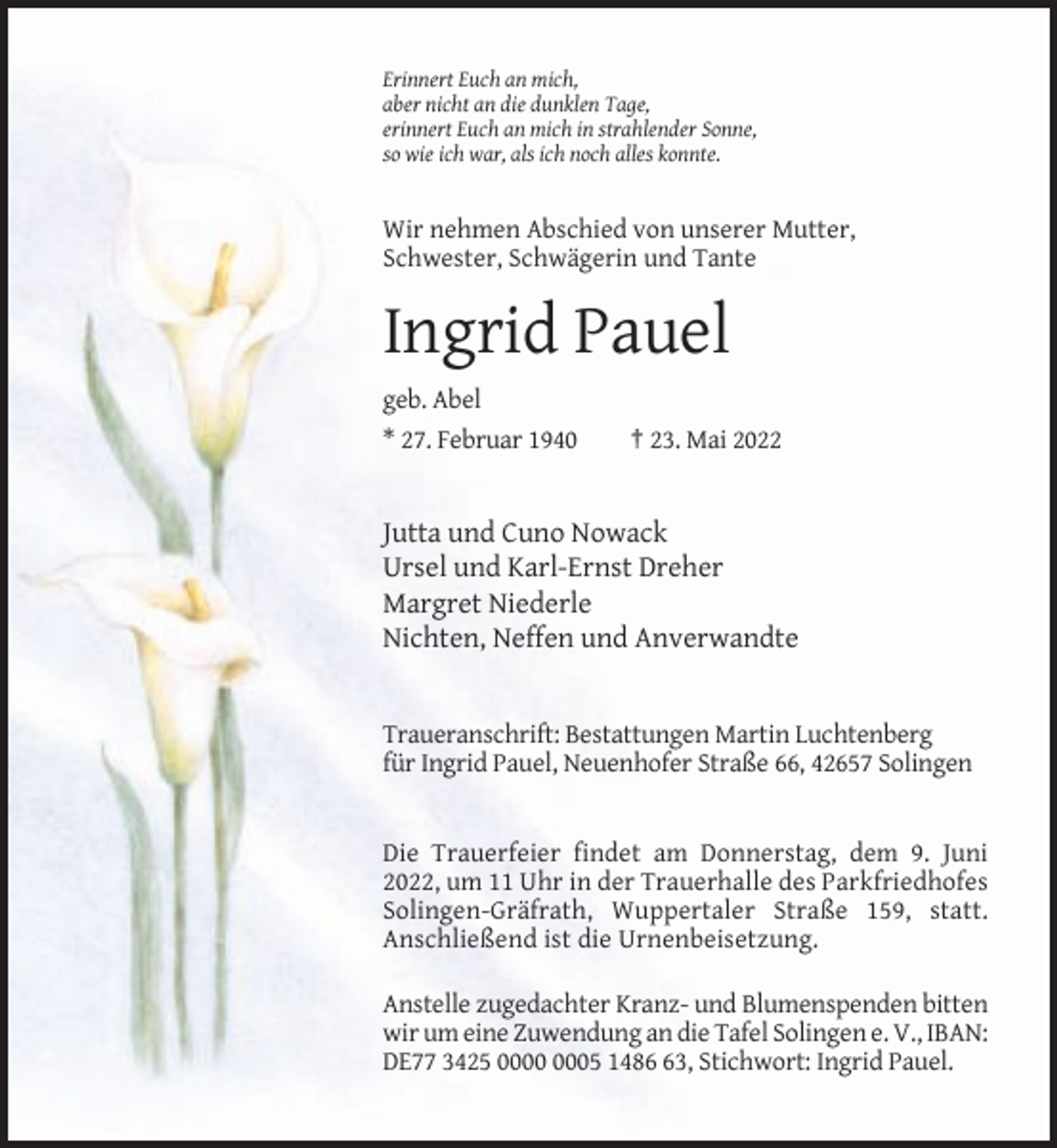 <p>Erinnert Euch an mich,<br />aber nicht an die dunklen Tage,<br />erinnert Euch an mich in strahlender Sonne,<br />so wie ich war, als ich noch alles konnte.</p><p>Wir nehmen Abschied von unserer Mutter,<br />Schwester, Schwägerin und Tante</p><p>Ingrid Pauel<br />geb. Abel<br />* 27. Februar 1940</p><p>† 23. Mai 2022</p><p>Jutta und Cuno Nowack<br />Ursel und Karl-Ernst Dreher<br />Margret Niederle<br />Nichten, Neffen und Anverwandte</p><p>Traueranschrift: Bestattungen Martin Luchtenberg<br />für Ingrid Pauel, Neuenhofer Straße 66, 42657 Solingen</p><p>Die Trauerfeier findet am Donnerstag, dem 9. Juni<br />2022, um 11 Uhr in der Trauerhalle des Parkfriedhofes<br />Solingen-Gräfrath, Wuppertaler Straße 159, statt.<br />Anschließend ist die Urnenbeisetzung.<br />Anstelle zugedachter Kranz- und Blumenspenden bitten<br />wir um eine Zuwendung an die Tafel Solingen e. V., IBAN:<br />DE77 3425 05 1483, Stichwort: Ingrid Pauel.</p>