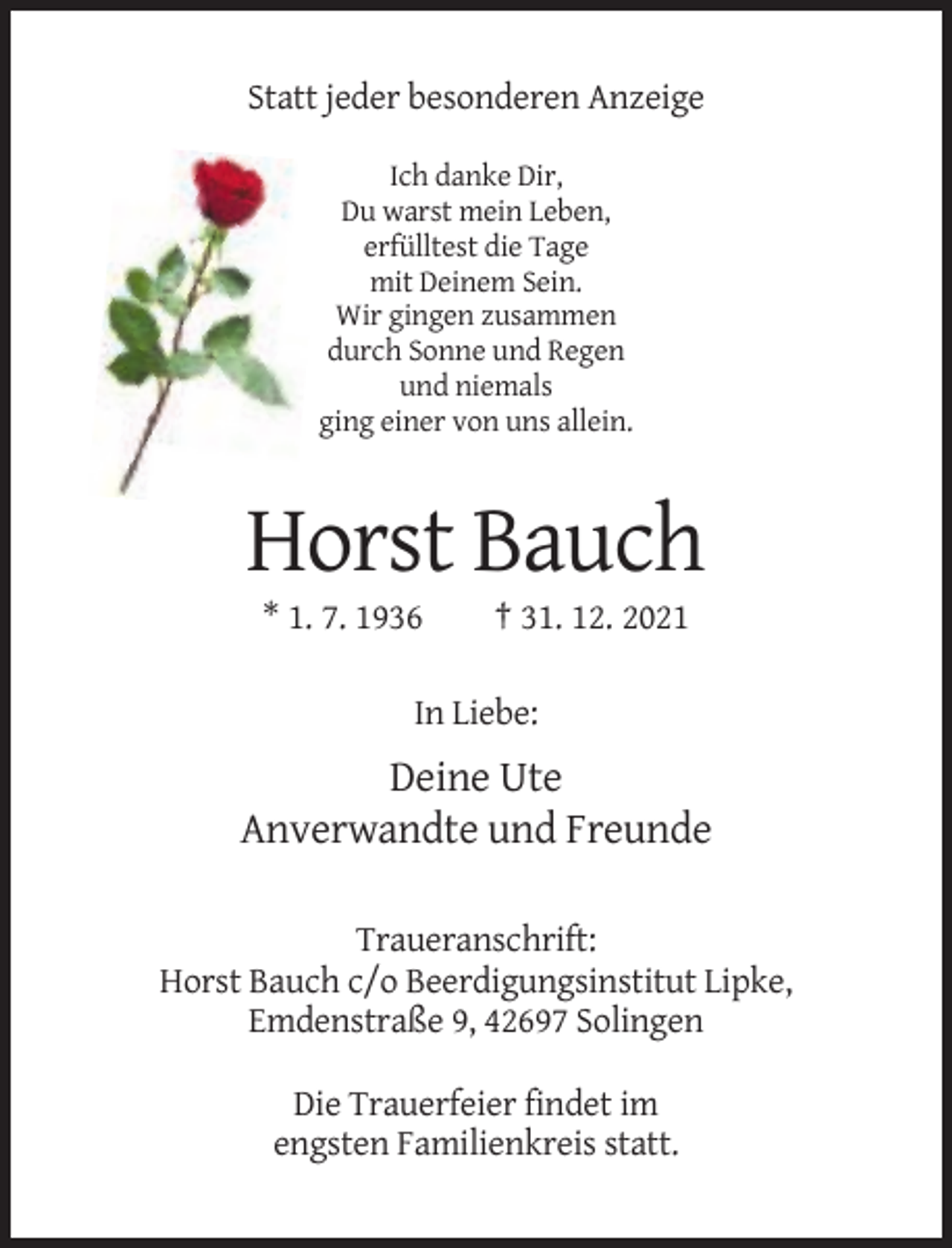 <p>Statt jeder besonderen Anzeige<br />Ich danke Dir,<br />Du warst mein Leben,<br />erfülltest die Tage<br />mit Deinem Sein.<br />Wir gingen zusammen<br />durch Sonne und Regen<br />und niemals<br />ging einer von uns allein.</p><p>Horst Bauch<br />* 1. 7. 1936</p><p>† 31. 12. 2021</p><p>In Liebe:</p><p>Deine Ute<br />Anverwandte und Freunde<br />Traueranschrift:<br />Horst Bauch c/o Beerdigungsinstitut Lipke,<br />Emdenstraße 9, 42697 Solingen<br />Die Trauerfeier findet im<br />engsten Familienkreis statt.</p>