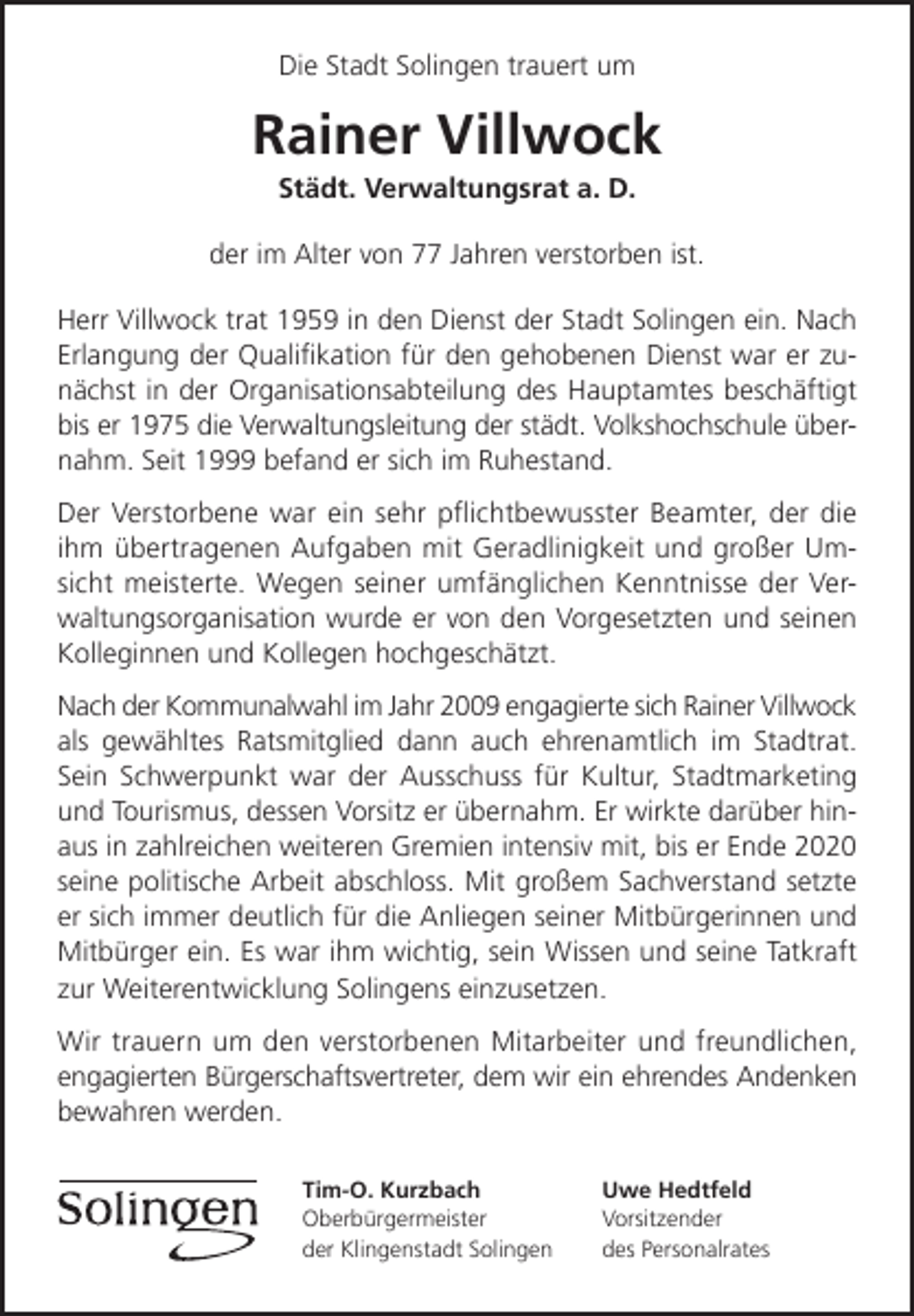 <p>Die Stadt Solingen trauert um</p><p>Rainer Villwock<br />Städt. Verwaltungsrat a. D.</p><p>der im Alter von 77 Jahren verstorben ist.<br />Herr Villwock trat 1959 in den Dienst der Stadt Solingen ein. Nach<br />Erlangung der Qualiﬁkation für den gehobenen Dienst war er zunächst in der Organisationsabteilung des Hauptamtes beschäftigt<br />bis er 1975 die Verwaltungsleitung der städt. Volkshochschule übernahm. Seit 1999 befand er sich im Ruhestand.<br />Der Verstorbene war ein sehr pﬂichtbewusster Beamter, der die<br />ihm übertragenen Aufgaben mit Geradlinigkeit und großer Umsicht meisterte. Wegen seiner umfänglichen Kenntnisse der Verwaltungsorganisation wurde er von den Vorgesetzten und seinen<br />Kolleginnen und Kollegen hochgeschätzt.<br />Nach der Kommunalwahl im Jahr 2009 engagierte sich Rainer Villwock<br />als gewähltes Ratsmitglied dann auch ehrenamtlich im Stadtrat.<br />Sein Schwerpunkt war der Ausschuss für Kultur, Stadtmarketing<br />und Tourismus, dessen Vorsitz er übernahm. Er wirkte darüber hinaus in zahlreichen weiteren Gremien intensiv mit, bis er Ende 2020<br />seine politische Arbeit abschloss. Mit großem Sachverstand setzte<br />er sich immer deutlich für die Anliegen seiner Mitbürgerinnen und<br />Mitbürger ein. Es war ihm wichtig, sein Wissen und seine Tatkraft<br />zur Weiterentwicklung Solingens einzusetzen.<br />Wir trauern um den verstorbenen Mitarbeiter und freundlichen,<br />engagierten Bürgerschaftsvertreter, dem wir ein ehrendes Andenken<br />bewahren werden.<br />Tim-O. Kurzbach<br />Oberbürgermeister<br />der Klingenstadt Solingen</p><p>Uwe Hedtfeld<br />Vorsitzender<br />des Personalrates</p>