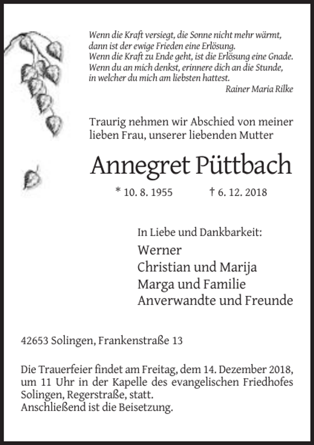 <p>Wenn die Kraft versiegt, die Sonne nicht mehr wärmt,<br />dann ist der ewige Frieden eine Erlösung.<br />Wenn die Kraft zu Ende geht, ist die Erlösung eine Gnade.<br />Wenn du an mich denkst, erinnere dich an die Stunde,<br />in welcher du mich am liebsten hattest.<br />Rainer Maria Rilke</p><p>Traurig nehmen wir Abschied von meiner<br />lieben Frau, unserer liebenden Mutter</p><p>Annegret Püttbach<br />* 10. 8. 1955</p><p>† 6. 12. 2018</p><p>In Liebe und Dankbarkeit:</p><p>Werner<br />Christian und Marija<br />Marga und Familie<br />Anverwandte und Freunde<br />42653 Solingen, Frankenstraße 13<br />Die Trauerfeier findet am Freitag, dem 14. Dezember 2018,<br />um 11 Uhr in der Kapelle des evangelischen Friedhofes<br />Solingen, Regerstraße, statt.<br />Anschließend ist die Beisetzung.</p>