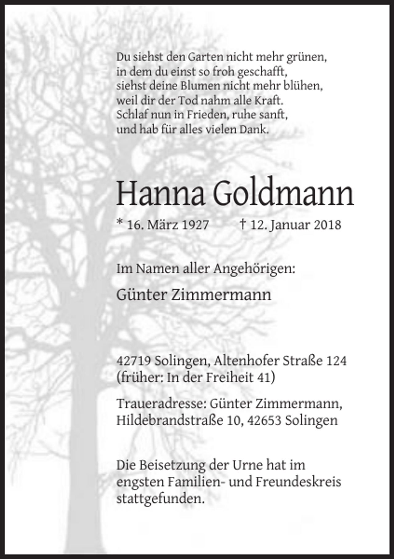 <p>Du siehst den Garten nicht mehr grünen,<br />in dem du einst so froh geschafft,<br />siehst deine Blumen nicht mehr blühen,<br />weil dir der Tod nahm alle Kraft.<br />Schlaf nun in Frieden, ruhe sanft,<br />und hab für alles vielen Dank.</p><p>Hanna Goldmann<br />* 16. März 1927</p><p>† 12. Januar 2018</p><p>Im Namen aller Angehörigen:</p><p>Günter Zimmermann</p><p>42719 Solingen, Altenhofer Straße 124<br />(früher: In der Freiheit 41)<br />Traueradresse: Günter Zimmermann,<br />Hildebrandstraße 10, 42653 Solingen</p><p>Die Beisetzung der Urne hat im<br />engsten Familien- und Freundeskreis<br />stattgefunden.</p>