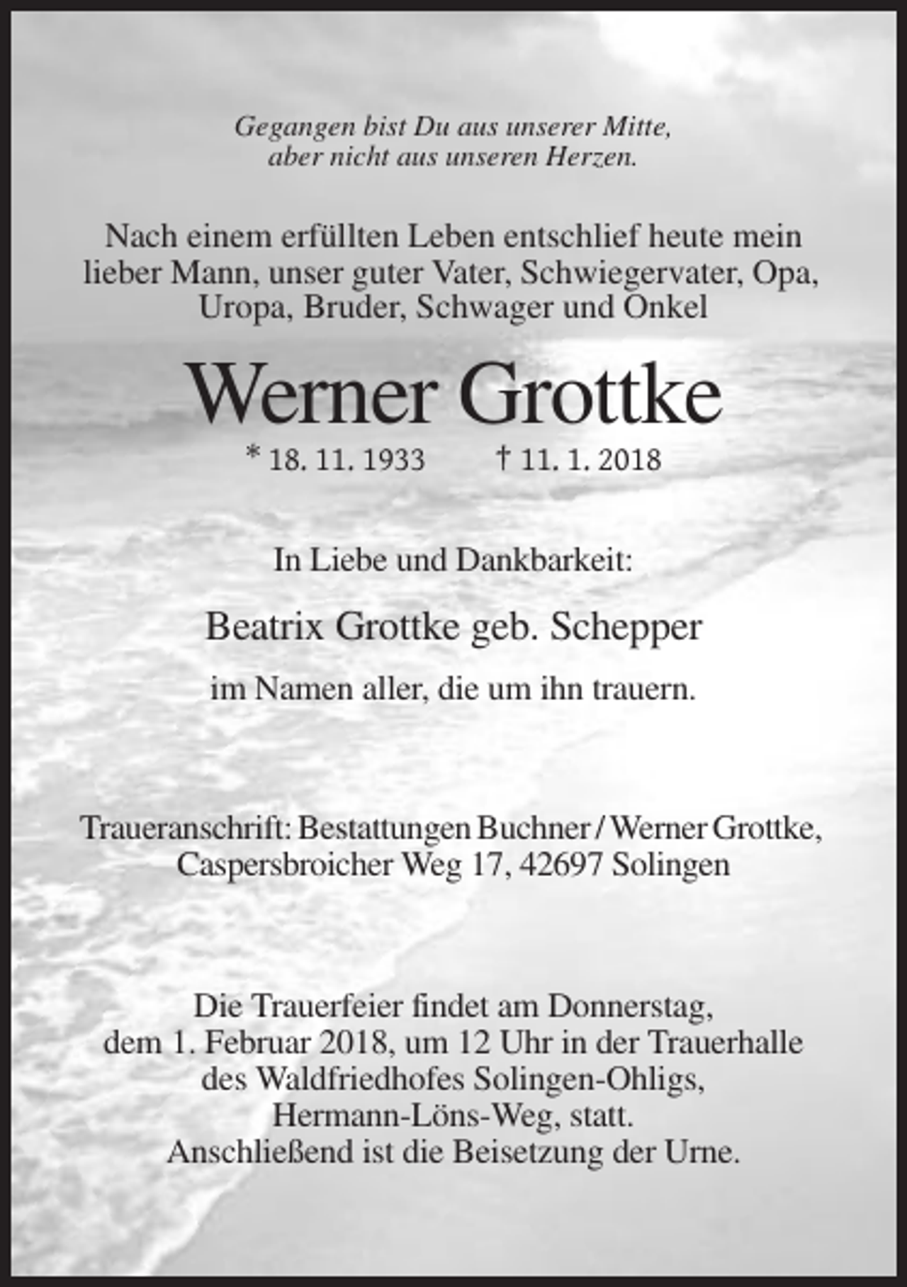 <p>Gegangen bist Du aus unserer Mitte,<br />aber nicht aus unseren Herzen.</p><p>Nach einem erfüllten Leben entschlief heute mein<br />lieber Mann, unser guter Vater, Schwiegervater, Opa,<br />Uropa, Bruder, Schwager und Onkel</p><p>Werner Grottke<br />* 18. 11. 1933</p><p>† 11. 1. 2018</p><p>In Liebe und Dankbarkeit:</p><p>Beatrix Grottke geb. Schepper<br />im Namen aller, die um ihn trauern.</p><p>Traueranschrift: Bestattungen Buchner / Werner Grottke,<br />Caspersbroicher Weg 17, 42697 Solingen</p><p>Die Trauerfeier findet am Donnerstag,<br />dem 1. Februar 2018, um 12 Uhr in der Trauerhalle<br />des Waldfriedhofes Solingen-Ohligs,<br />Hermann-Löns-Weg, statt.<br />Anschließend ist die Beisetzung der Urne.</p>