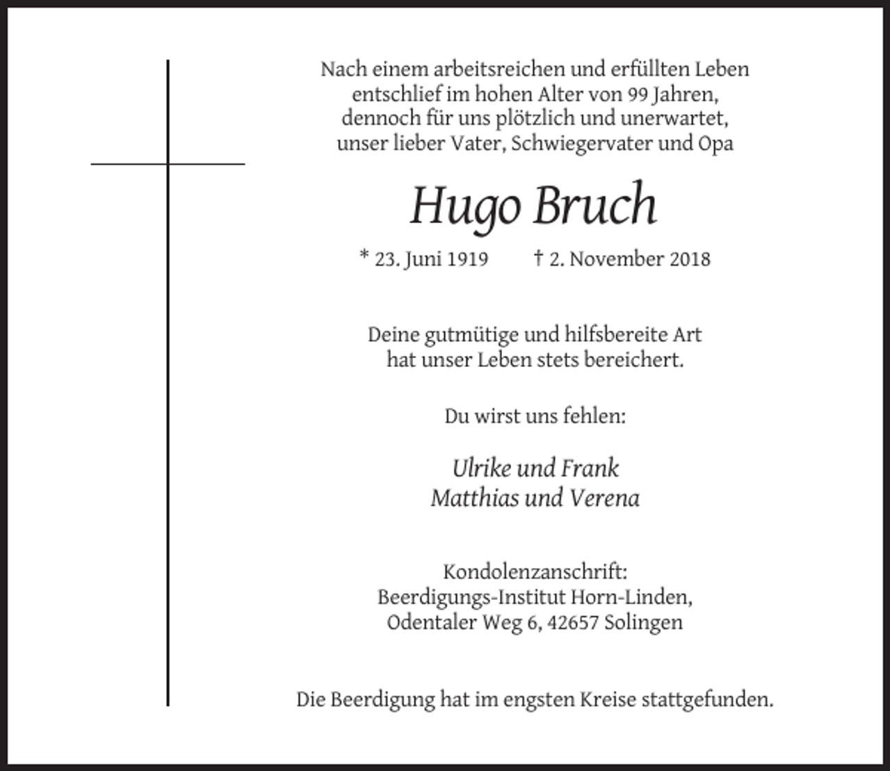 <p>Nach einem arbeitsreichen und erfüllten Leben<br />entschlief im hohen Alter von 99 Jahren,<br />dennoch für uns plötzlich und unerwartet,<br />unser lieber Vater, Schwiegervater und Opa</p><p>Hugo Bruch<br />* 23. Juni 1919</p><p>† 2. November 2018</p><p>Deine gutmütige und hilfsbereite Art<br />hat unser Leben stets bereichert.<br />Du wirst uns fehlen:</p><p>Ulrike und Frank<br />Matthias und Verena</p><p>Kondolenzanschrift:<br />Beerdigungs-Institut Horn-Linden,<br />Odentaler Weg 6, 42657 Solingen</p><p>Die Beerdigung hat im engsten Kreise stattgefunden.</p>