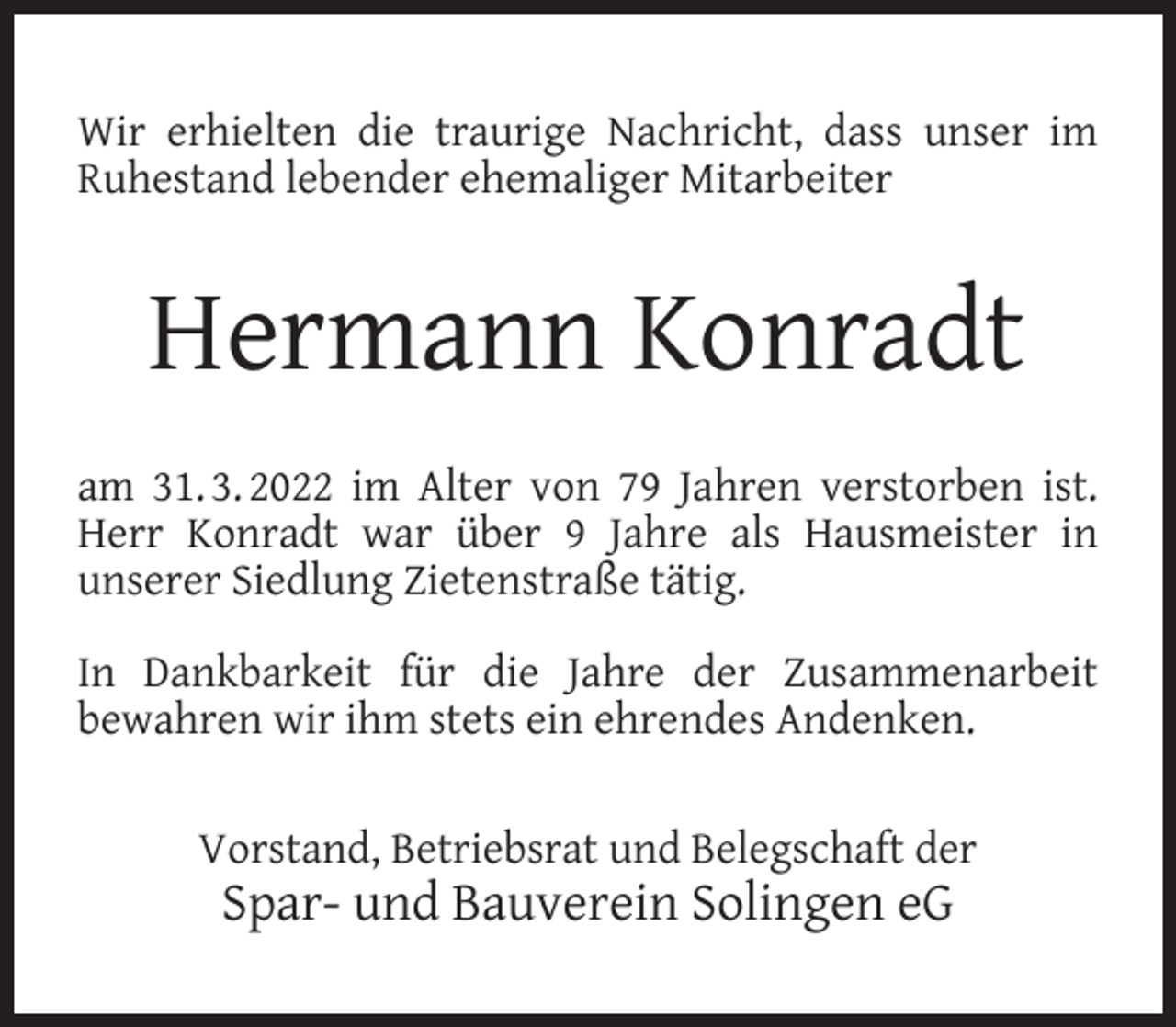 <p>Wir erhielten die traurige Nachricht, dass unser im<br />Ruhestand lebender ehemaliger Mitarbeiter</p><p>Hermann Konradt<br />am 31. 3. 2022 im Alter von 79 Jahren verstorben ist.<br />Herr Konradt war über 9 Jahre als Hausmeister in<br />unserer Siedlung Zietenstraße tätig.<br />In Dankbarkeit für die Jahre der Zusammenarbeit<br />bewahren wir ihm stets ein ehrendes Andenken.<br />Vorstand, Betriebsrat und Belegschaft der</p><p>Spar- und Bauverein Solingen eG</p>