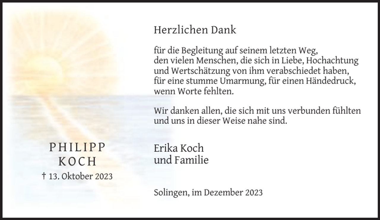 <p>Herzlichen Dank<br />für die Begleitung auf seinem letzten Weg,<br />den vielen Menschen, die sich in Liebe, Hochachtung<br />und Wertschätzung von ihm verabschiedet haben,<br />für eine stumme Umarmung, für einen Händedruck,<br />wenn Worte fehlten.<br />Wir danken allen, die sich mit uns verbunden fühlten<br />und uns in dieser Weise nahe sind.</p><p>PHILIPP<br />KOCH</p><p>Erika Koch<br />und Familie</p><p>† 13. Oktober 2023<br />Solingen, im Dezember 2023</p>