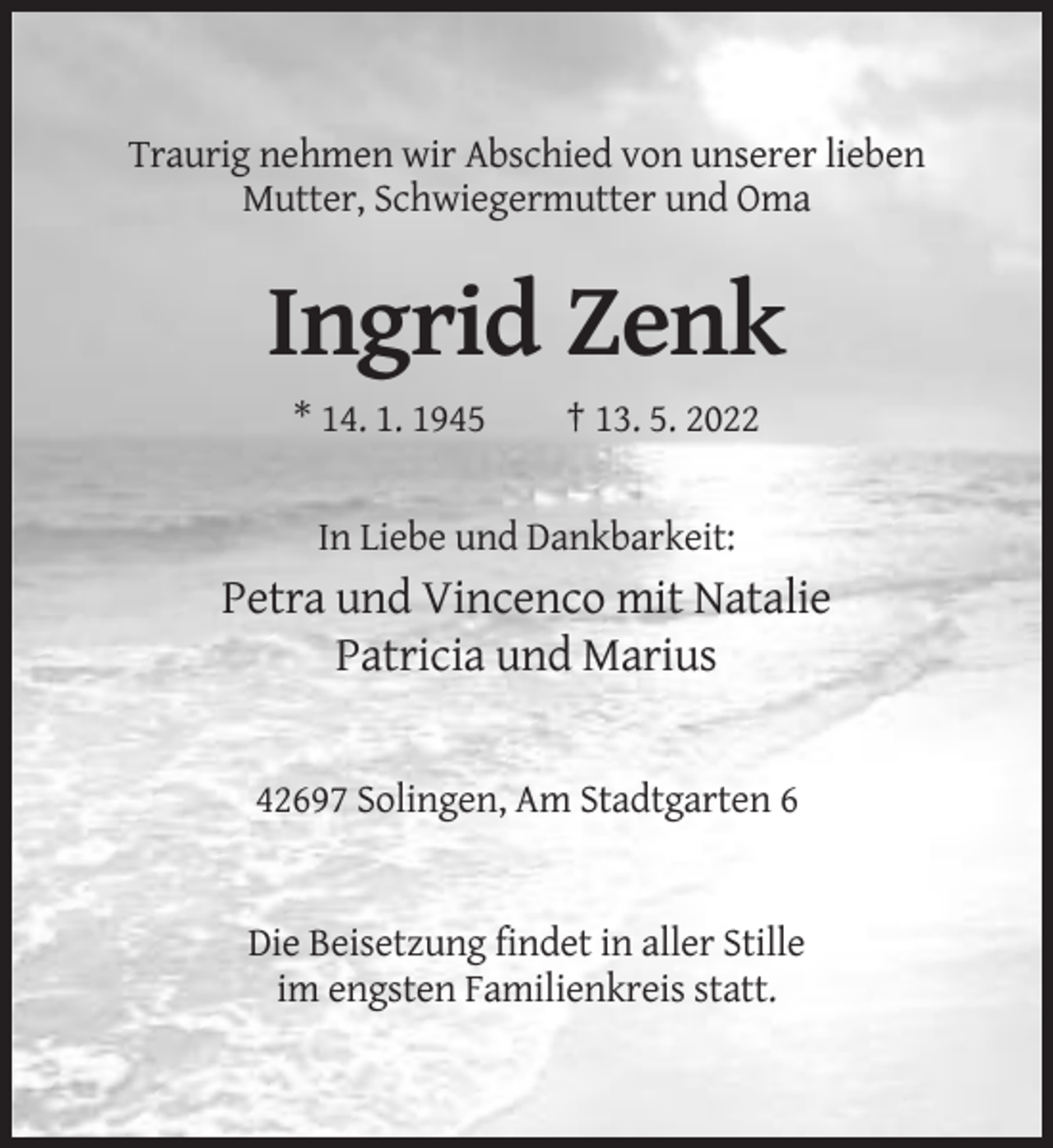 <p>Traurig nehmen wir Abschied von unserer lieben<br />Mutter, Schwiegermutter und Oma</p><p>Ingrid Zenk<br />* 14. 1. 1945</p><p>† 13. 5. 2022</p><p>In Liebe und Dankbarkeit:</p><p>Petra und Vincenco mit Natalie<br />Patricia und Marius</p><p>42697 Solingen, Am Stadtgarten 6</p><p>Die Beisetzung findet in aller Stille<br />im engsten Familienkreis statt.</p>