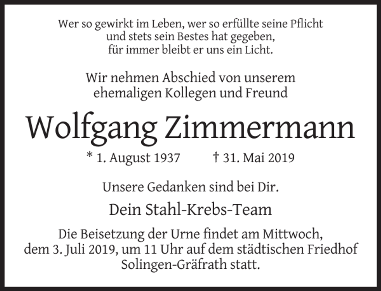 <p>Wer so gewirkt im Leben, wer so erfüllte seine Pflicht<br />und stets sein Bestes hat gegeben,<br />für immer bleibt er uns ein Licht.</p><p>Wir nehmen Abschied von unserem<br />ehemaligen Kollegen und Freund</p><p>Wolfgang Zimmermann<br />* 1. August 1937</p><p>† 31. Mai 2019</p><p>Unsere Gedanken sind bei Dir.</p><p>Dein Stahl-Krebs-Team<br />Die Beisetzung der Urne findet am Mittwoch,<br />dem 3. Juli 2019, um 11 Uhr auf dem städtischen Friedhof<br />Solingen-Gräfrath statt.</p>