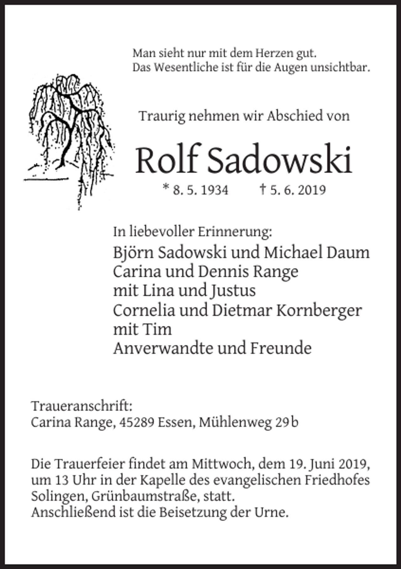 <p>Man sieht nur mit dem Herzen gut.<br />Das Wesentliche ist für die Augen unsichtbar.</p><p>Traurig nehmen wir Abschied von</p><p>Rolf Sadowski<br />* 8. 5. 1934</p><p>† 5. 6. 2019</p><p>In liebevoller Erinnerung:</p><p>Björn Sadowski und Michael Daum<br />Carina und Dennis Range<br />mit Lina und Justus<br />Cornelia und Dietmar Kornberger<br />mit Tim<br />Anverwandte und Freunde</p><p>Traueranschrift:<br />Carina Range, 45289 Essen, Mühlenweg 29 b<br />Die Trauerfeier findet am Mittwoch, dem 19. Juni 2019,<br />um 13 Uhr in der Kapelle des evangelischen Friedhofes<br />Solingen, Grünbaumstraße, statt.<br />Anschließend ist die Beisetzung der Urne.</p>