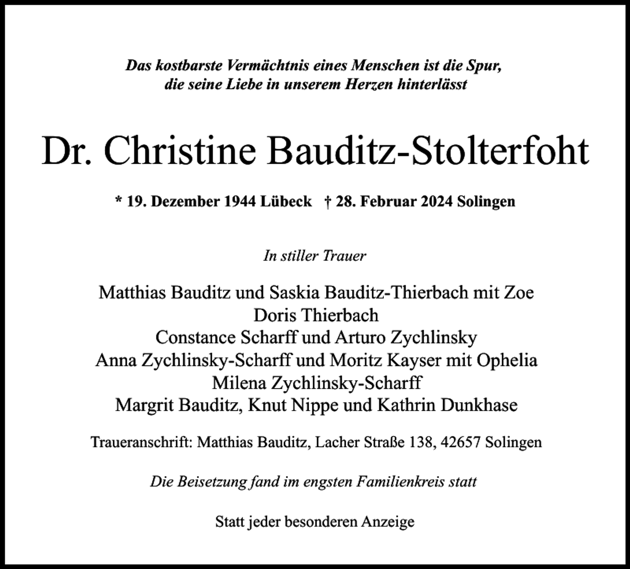 <p>Das kostbarste Vermächtnis eines Menschen ist die Spur,<br />die seine Liebe in unserem Herzen hinterlässt</p><p>Dr. Christine Bauditz-Stolterfoht<br />* 19. Dezember 1944 Lübeck † 28. Februar 2024 Solingen<br />In stiller Trauer</p><p>Matthias Bauditz und Saskia Bauditz-Thierbach mit Zoe<br />Doris Thierbach<br />Constance Scharff und Arturo Zychlinsky<br />Anna Zychlinsky-Scharff und Moritz Kayser mit Ophelia<br />Milena Zychlinsky-Scharff<br />Margrit Bauditz, Knut Nippe und Kathrin Dunkhase<br />Traueranschrift: Matthias Bauditz, Lacher Straße 138, 42657 Solingen<br />Die Beisetzung fand im engsten Familienkreis statt<br />Statt jeder besonderen Anzeige</p>