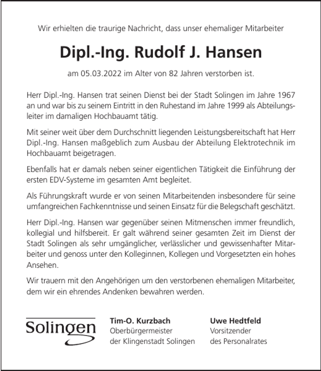 <p>Wir erhielten die traurige Nachricht, dass unser ehemaliger Mitarbeiter</p><p>Dipl.-Ing. Rudolf J. Hansen<br />am 05.03.2022 im Alter von 82 Jahren verstorben ist.<br />Herr Dipl.-Ing. Hansen trat seinen Dienst bei der Stadt Solingen im Jahre 1967<br />an und war bis zu seinem Eintritt in den Ruhestand im Jahre 1999 als Abteilungsleiter im damaligen Hochbauamt tätig.<br />Mit seiner weit über dem Durchschnitt liegenden Leistungsbereitschaft hat Herr<br />Dipl.-Ing. Hansen maßgeblich zum Ausbau der Abteilung Elektrotechnik im<br />Hochbauamt beigetragen.<br />Ebenfalls hat er damals neben seiner eigentlichen Tätigkeit die Einführung der<br />ersten EDV-Systeme im gesamten Amt begleitet.<br />Als Führungskraft wurde er von seinen Mitarbeitenden insbesondere für seine<br />umfangreichen Fachkenntnisse und seinen Einsatz für die Belegschaft geschätzt.<br />Herr Dipl.-Ing. Hansen war gegenüber seinen Mitmenschen immer freundlich,<br />kollegial und hilfsbereit. Er galt während seiner gesamten Zeit im Dienst der<br />Stadt Solingen als sehr umgänglicher, verlässlicher und gewissenhafter Mitarbeiter und genoss unter den Kolleginnen, Kollegen und Vorgesetzten ein hohes<br />Ansehen.<br />Wir trauern mit den Angehörigen um den verstorbenen ehemaligen Mitarbeiter,<br />dem wir ein ehrendes Andenken bewahren werden.<br />Tim-O. Kurzbach<br />Oberbürgermeister<br />der Klingenstadt Solingen</p><p>Uwe Hedtfeld<br />Vorsitzender<br />des Personalrates</p>
