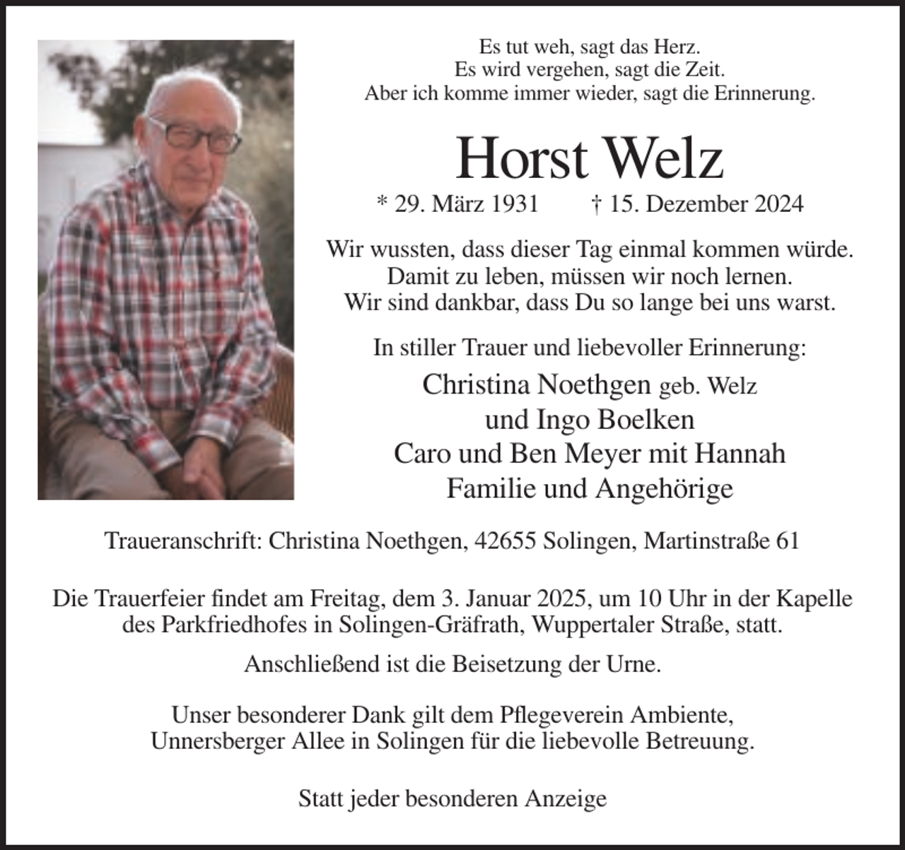 <p>Es tut weh, sagt das Herz.<br />Es wird vergehen, sagt die Zeit.<br />Aber ich komme immer wieder, sagt die Erinnerung.</p><p>Horst Welz<br />* 29. März 1931</p><p>† 15. Dezember 2024</p><p>Wir wussten, dass dieser Tag einmal kommen würde.<br />Damit zu leben, müssen wir noch lernen.<br />Wir sind dankbar, dass Du so lange bei uns warst.<br />In stiller Trauer und liebevoller Erinnerung:</p><p>Christina Noethgen geb. Welz<br />und Ingo Boelken<br />Caro und Ben Meyer mit Hannah<br />Familie und Angehörige<br />Traueranschrift: Christina Noethgen, 42655 Solingen, Martinstraße 61<br />Die Trauerfeier findet am Freitag, dem 3. Januar 2025, um 10 Uhr in der Kapelle<br />des Parkfriedhofes in Solingen-Gräfrath, Wuppertaler Straße, statt.<br />Anschließend ist die Beisetzung der Urne.<br />Unser besonderer Dank gilt dem Pflegeverein Ambiente,<br />Unnersberger Allee in Solingen für die liebevolle Betreuung.<br />Statt jeder besonderen Anzeige</p>