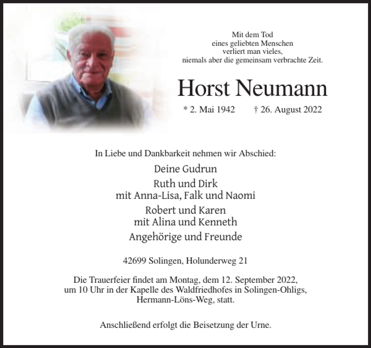 <p>Mit dem Tod<br />eines geliebten Menschen<br />verliert man vieles,<br />niemals aber die gemeinsam verbrachte Zeit.</p><p>Horst Neumann<br />* 2. Mai 1942</p><p>† 26. August 2022</p><p>In Liebe und Dankbarkeit nehmen wir Abschied:</p><p>Deine Gudrun<br />Ruth und Dirk<br />mit Anna-Lisa, Falk und Naomi<br />Robert und Karen<br />mit Alina und Kenneth<br />Angehörige und Freunde<br />42699 Solingen, Holunderweg 21<br />Die Trauerfeier findet am Montag, dem 12. September 2022,<br />um 10 Uhr in der Kapelle des Waldfriedhofes in Solingen-Ohligs,<br />Hermann-Löns-Weg, statt.<br />Anschließend erfolgt die Beisetzung der Urne.</p>