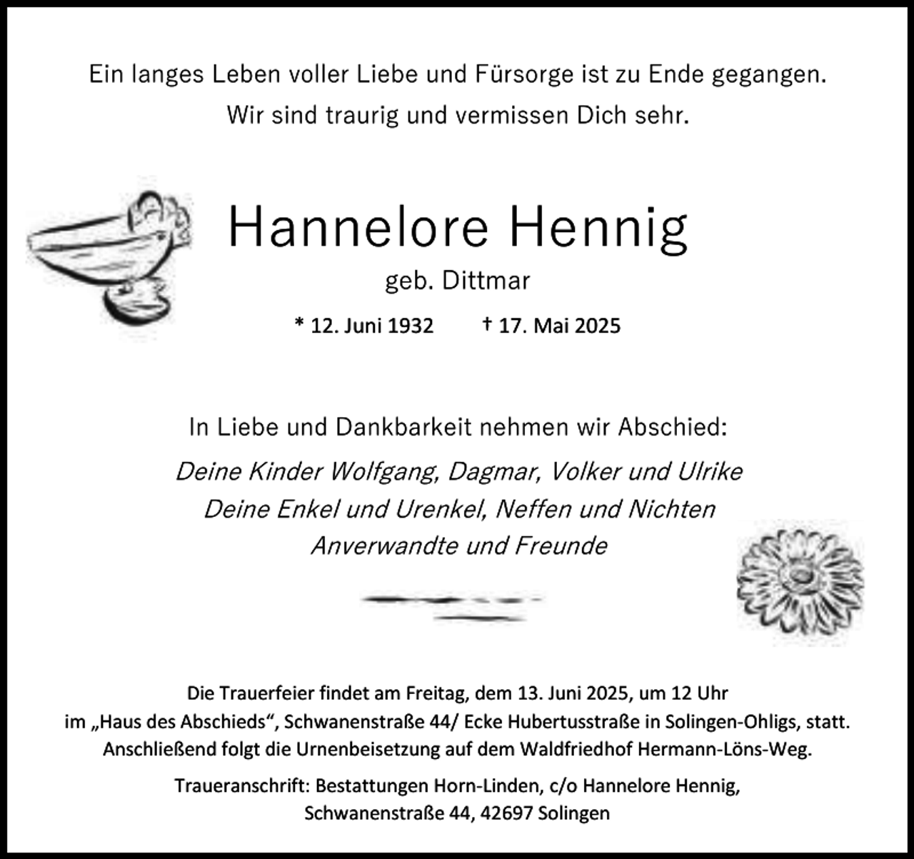 <p>Ein langes Leben voller Liebe und Fürsorge ist zu Ende gegangen.<br />Wir sind traurig und vermissen Dich sehr.</p><p>Hannelore Hennig<br />geb. Dittmar</p><p>* 12. Juni 1932</p><p>† 17. Mai 2025</p><p>In Liebe und Dankbarkeit nehmen wir Abschied:</p><p>Deine Kinder Wolfgang, Dagmar, Volker und Ulrike<br />Deine Enkel und Urenkel, Neffen und Nichten<br />Anverwandte und Freunde</p><p>Die Trauerfeier findet am Freitag, dem 13. Juni 2025, um 12 Uhr<br />im „Haus des Abschieds“, Schwanenstraße 44/ Ecke Hubertusstraße in Solingen-Ohligs, statt.<br />Anschließend folgt die Urnenbeisetzung auf dem Waldfriedhof Hermann-Löns-Weg.<br />Traueranschrift: Bestattungen Horn-Linden, c/o Hannelore Hennig,<br />Schwanenstraße 44, 42697 Solingen</p>