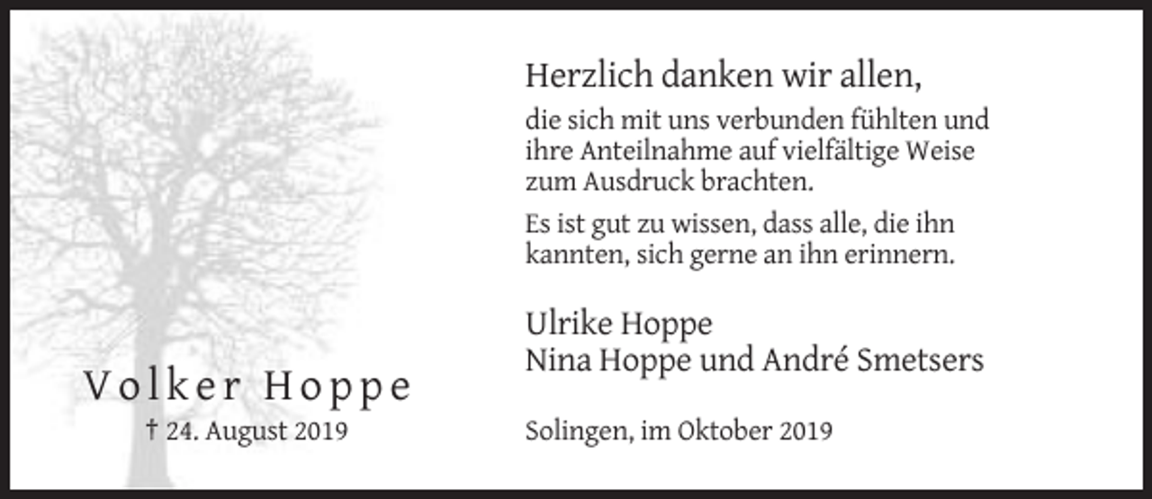 <p>Herzlich danken wir allen,<br />die sich mit uns verbunden fühlten und<br />ihre Anteilnahme auf vielfältige Weise<br />zum Ausdruck brachten.<br />Es ist gut zu wissen, dass alle, die ihn<br />kannten, sich gerne an ihn erinnern.</p><p>Ulrike Hoppe<br />Nina Hoppe und André Smetsers</p><p>Volker Hoppe<br />† 24. August 2019</p><p>Solingen, im Oktober 2019</p>