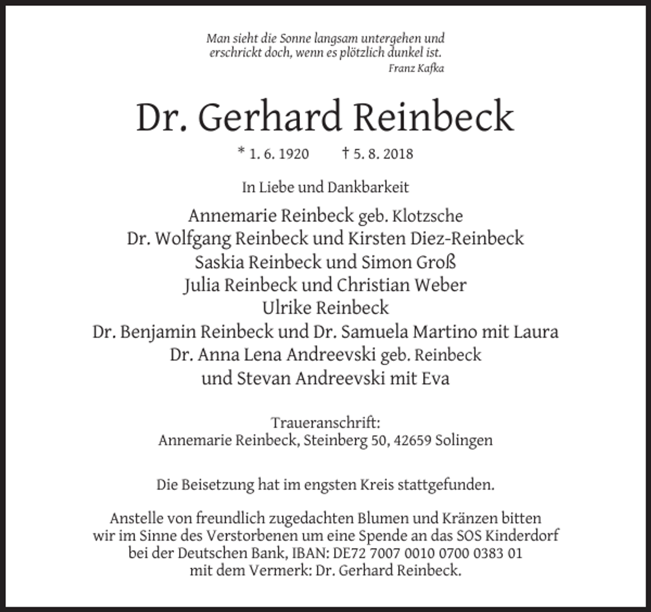 <p>Man sieht die Sonne langsam untergehen und<br />erschrickt doch, wenn es plötzlich dunkel ist.<br />Franz Kafka</p><p>Dr. Gerhard Reinbeck<br />* 1. 6. 1920</p><p>† 5. 8. 2018</p><p>In Liebe und Dankbarkeit</p><p>Annemarie Reinbeck geb. Klotzsche<br />Dr. Wolfgang Reinbeck und Kirsten Diez-Reinbeck<br />Saskia Reinbeck und Simon Groß<br />Julia Reinbeck und Christian Weber<br />Ulrike Reinbeck<br />Dr. Benjamin Reinbeck und Dr. Samuela Martino mit Laura<br />Dr. Anna Lena Andreevski geb. Reinbeck<br />und Stevan Andreevski mit Eva<br />Traueranschrift:<br />Annemarie Reinbeck, Steinberg 50, 42659 Solingen<br />Die Beisetzung hat im engsten Kreis stattgefunden.<br />Anstelle von freundlich zugedachten Blumen und Kränzen bitten<br />wir im Sinne des Verstorbenen um eine Spende an das SOS Kinderdorf<br />bei der Deutschen Bank, IBAN: DE72 7007 00170383 01<br />mit dem Vermerk: Dr. Gerhard Reinbeck.</p>
