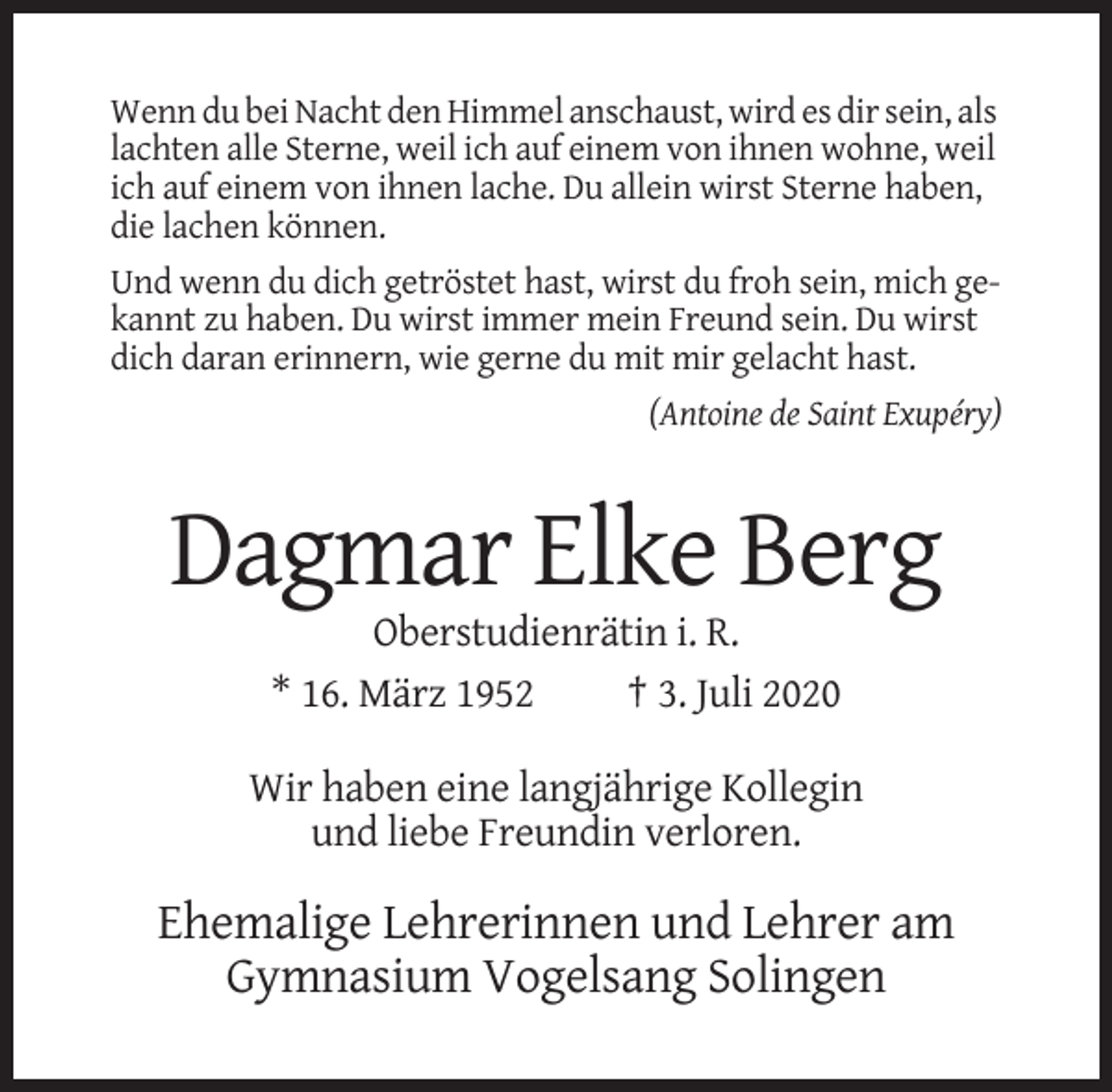 <p>Wenn du bei Nacht den Himmel anschaust, wird es dir sein, als<br />lachten alle Sterne, weil ich auf einem von ihnen wohne, weil<br />ich auf einem von ihnen lache. Du allein wirst Sterne haben,<br />die lachen können.<br />Und wenn du dich getröstet hast, wirst du froh sein, mich gekannt zu haben. Du wirst immer mein Freund sein. Du wirst<br />dich daran erinnern, wie gerne du mit mir gelacht hast.<br />(Antoine de Saint Exupéry)</p><p>Dagmar Elke Berg<br />Oberstudienrätin i. R.<br />* 16. März 1952<br />† 3. Juli 2020<br />Wir haben eine langjährige Kollegin<br />und liebe Freundin verloren.</p><p>Ehemalige Lehrerinnen und Lehrer am<br />Gymnasium Vogelsang Solingen</p>