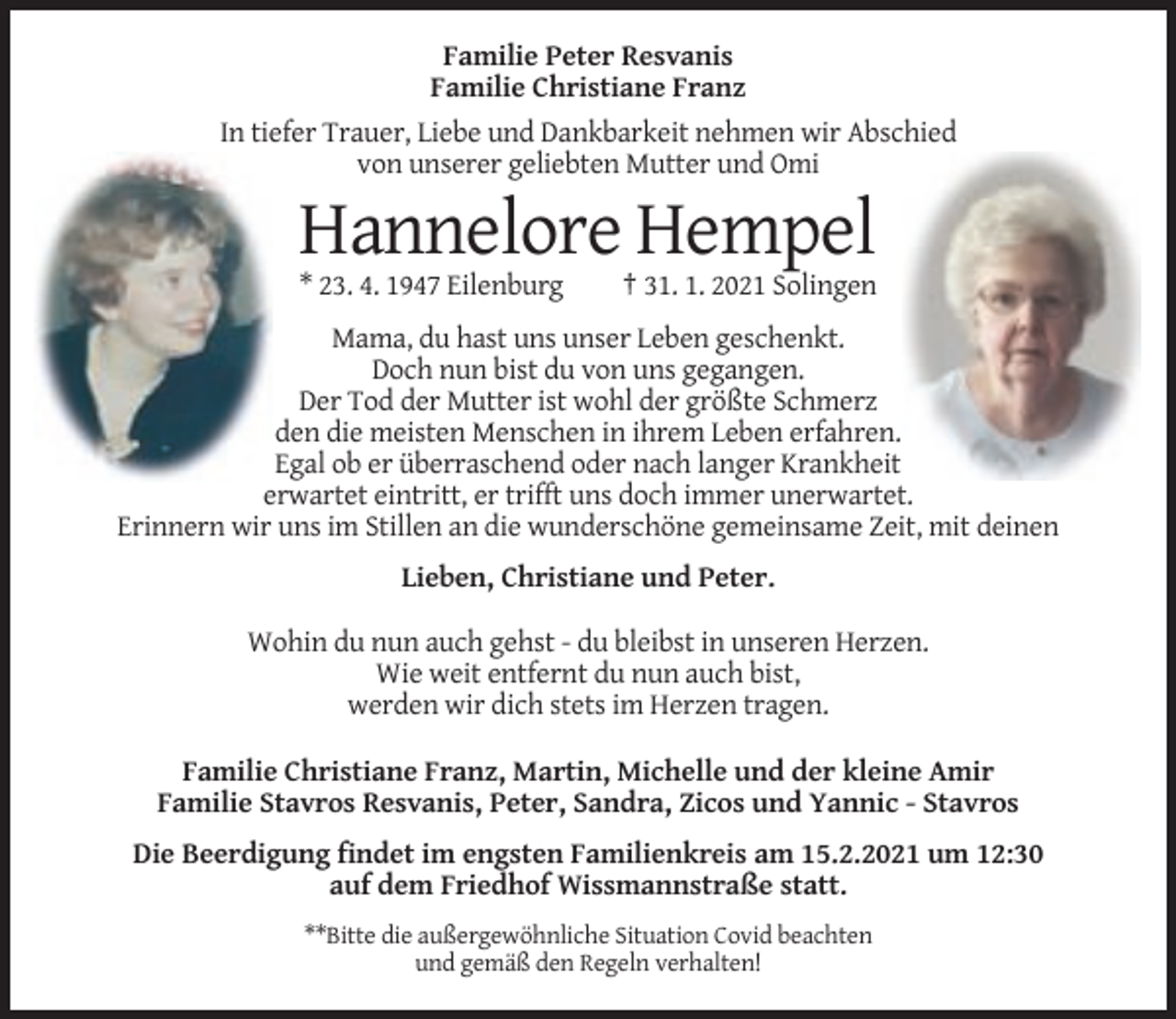 <p>Familie Peter Resvanis<br />Familie Christiane Franz<br />In tiefer Trauer, Liebe und Dankbarkeit nehmen wir Abschied<br />von unserer geliebten Mutter und Omi</p><p>Hannelore Hempel<br />* 23. 4. 1947 Eilenburg</p><p>† 31. 1. 2021 Solingen</p><p>Mama, du hast uns unser Leben geschenkt.<br />Doch nun bist du von uns gegangen.<br />Der Tod der Mutter ist wohl der größte Schmerz<br />den die meisten Menschen in ihrem Leben erfahren.<br />Egal ob er überraschend oder nach langer Krankheit<br />erwartet eintritt, er trifft uns doch immer unerwartet.<br />Erinnern wir uns im Stillen an die wunderschöne gemeinsame Zeit, mit deinen<br />Lieben, Christiane und Peter.<br />Wohin du nun auch gehst - du bleibst in unseren Herzen.<br />Wie weit entfernt du nun auch bist,<br />werden wir dich stets im Herzen tragen.<br />Familie Christiane Franz, Martin, Michelle und der kleine Amir<br />Familie Stavros Resvanis, Peter, Sandra, Zicos und Yannic - Stavros<br />Die Beerdigung findet im engsten Familienkreis am 15.2.2021 um 12:30<br />auf dem Friedhof Wissmannstraße statt.<br />**Bitte die außergewöhnliche Situation Covid beachten<br />und gemäß den Regeln verhalten!</p>